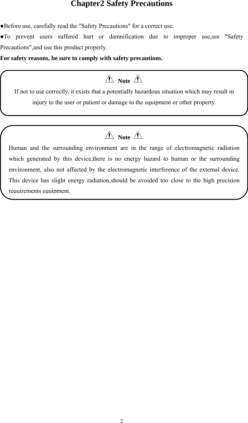  2Chapter2 Safety Precautions ●Before use, carefully read the &quot;Safety Precautions&quot; for a correct use. ●To prevent users suffered hurt or damnification due to improper use,see &quot;Safety Precautions&quot;,and use this product properly. For safety reasons, be sure to comply with safety precautions.   Note    Human and the surrounding environment are in the range of electromagnetic radiation which generated by this device,there is no energy hazard to human or the surrounding environment, also not affected by the electromagnetic interference of the external device. This device has slight energy radiation,should be avoided too close to the high precision requirements equipment.  Note  If not to use correctly, it exists that a potentially hazardous situation which may result in injury to the user or patient or damage to the equipment or other property. 