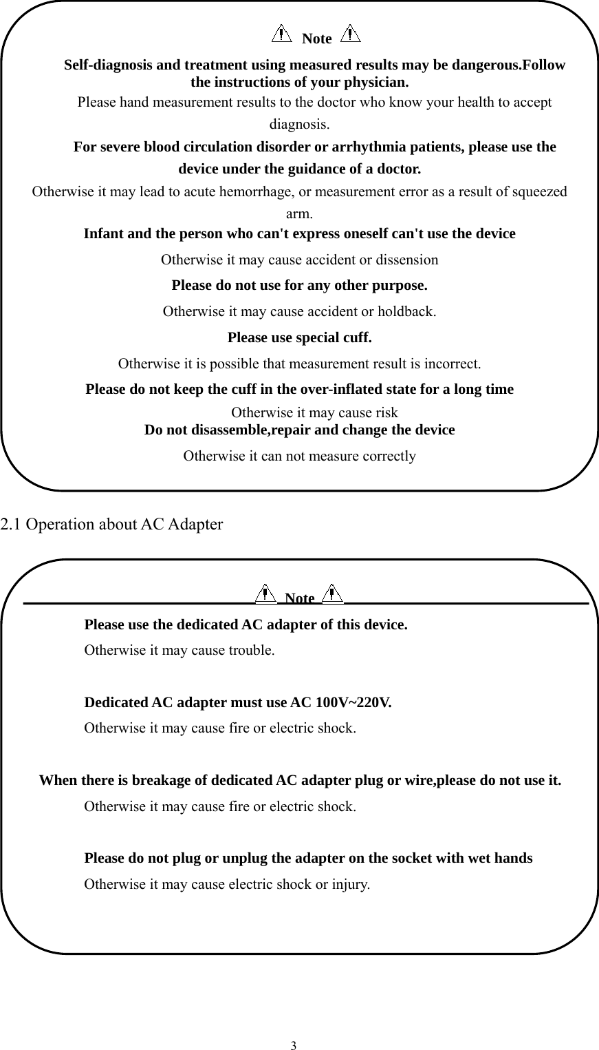  3 2.1 Operation about AC Adapter   Note          Please use the dedicated AC adapter of this device.        Otherwise it may cause trouble.         Dedicated AC adapter must use AC 100V~220V.               Otherwise it may cause fire or electric shock.    When there is breakage of dedicated AC adapter plug or wire,please do not use it.               Otherwise it may cause fire or electric shock.         Please do not plug or unplug the adapter on the socket with wet hands               Otherwise it may cause electric shock or injury.  Note   Self-diagnosis and treatment using measured results may be dangerous.Follow the instructions of your physician. Please hand measurement results to the doctor who know your health to accept diagnosis. For severe blood circulation disorder or arrhythmia patients, please use the device under the guidance of a doctor. Otherwise it may lead to acute hemorrhage, or measurement error as a result of squeezed arm. Infant and the person who can&apos;t express oneself can&apos;t use the device   Otherwise it may cause accident or dissension Please do not use for any other purpose. Otherwise it may cause accident or holdback. Please use special cuff. Otherwise it is possible that measurement result is incorrect. Please do not keep the cuff in the over-inflated state for a long time Otherwise it may cause risk Do not disassemble,repair and change the device Otherwise it can not measure correctly 