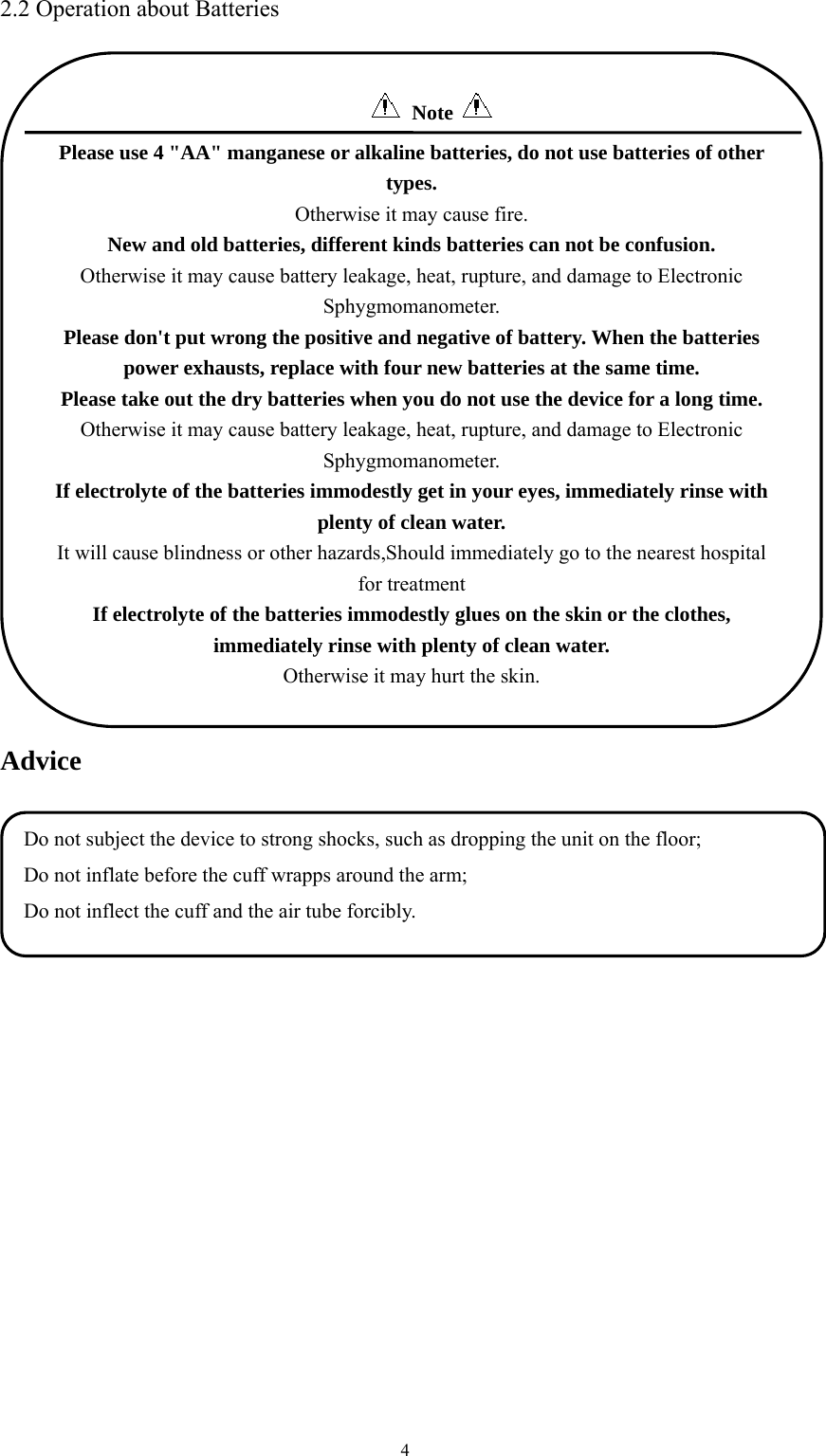  42.2 Operation about Batteries  Advice  Do not subject the device to strong shocks, such as dropping the unit on the floor; Do not inflate before the cuff wrapps around the arm; Do not inflect the cuff and the air tube forcibly.  Note   Please use 4 &quot;AA&quot; manganese or alkaline batteries, do not use batteries of other types. Otherwise it may cause fire. New and old batteries, different kinds batteries can not be confusion. Otherwise it may cause battery leakage, heat, rupture, and damage to Electronic Sphygmomanometer. Please don&apos;t put wrong the positive and negative of battery. When the batteries power exhausts, replace with four new batteries at the same time. Please take out the dry batteries when you do not use the device for a long time. Otherwise it may cause battery leakage, heat, rupture, and damage to Electronic Sphygmomanometer. If electrolyte of the batteries immodestly get in your eyes, immediately rinse with plenty of clean water. It will cause blindness or other hazards,Should immediately go to the nearest hospital for treatment If electrolyte of the batteries immodestly glues on the skin or the clothes, immediately rinse with plenty of clean water. Otherwise it may hurt the skin.