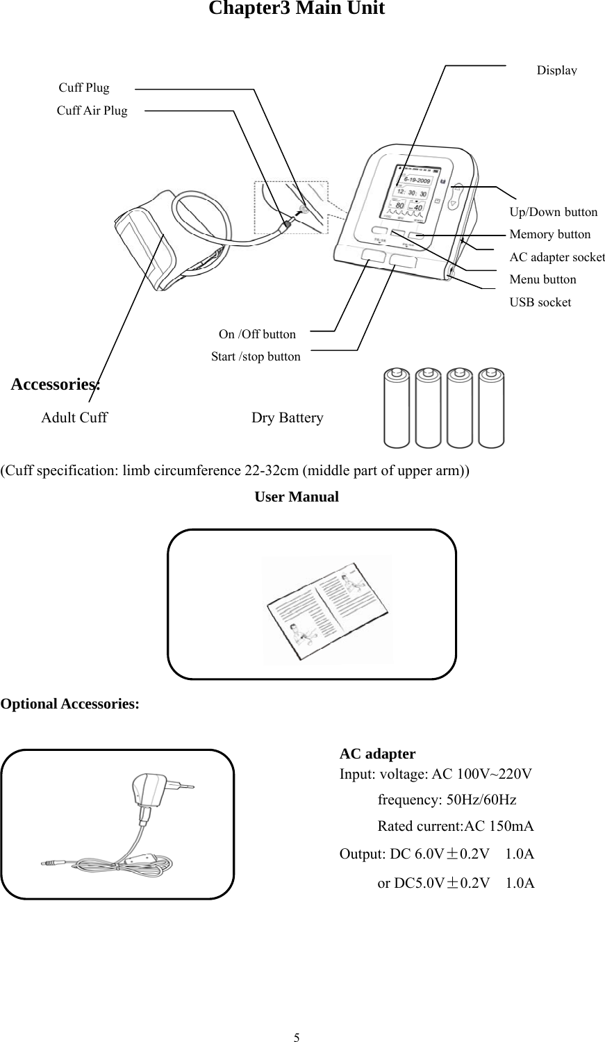  5Chapter3 Main Unit  (Cuff specification: limb circumference 22-32cm (middle part of upper arm)) User Manual  Optional Accessories:  AC adapter Input: voltage: AC 100V~220V        frequency: 50Hz/60Hz         Rated current:AC 150mA  Output: DC 6.0V±0.2V  1.0A      or DC5.0V±0.2V  1.0A   On /Off button Start /stop button Cuff Plug Cuff Air Plug DisplayUp/Down button Memory button AC adapter socket Menu button USB socket Accessories:     Adult Cuff                   Dry Battery 