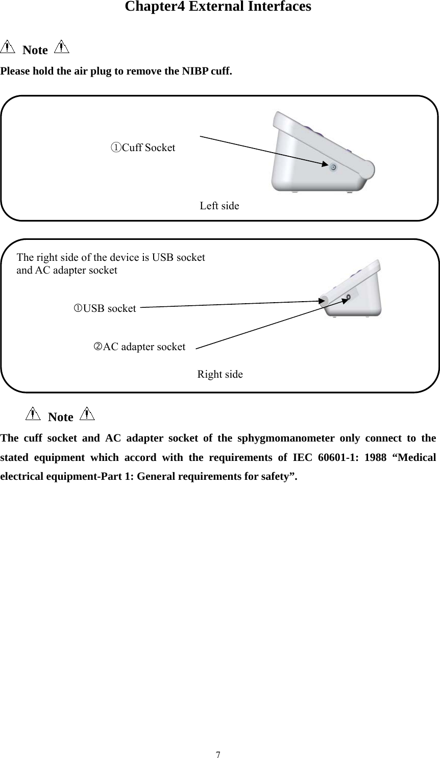  7Chapter4 External Interfaces  Note   Please hold the air plug to remove the NIBP cuff.    Note   The cuff socket and AC adapter socket of the sphygmomanometer only connect to the stated equipment which accord with the requirements of IEC 60601-1: 1988 “Medical electrical equipment-Part 1: General requirements for safety”.                      ①Cuff Socket                                                   Left sideThe right side of the device is USB socket   and AC adapter socket                           USB socket                                  AC adapter socket                                     Right side 