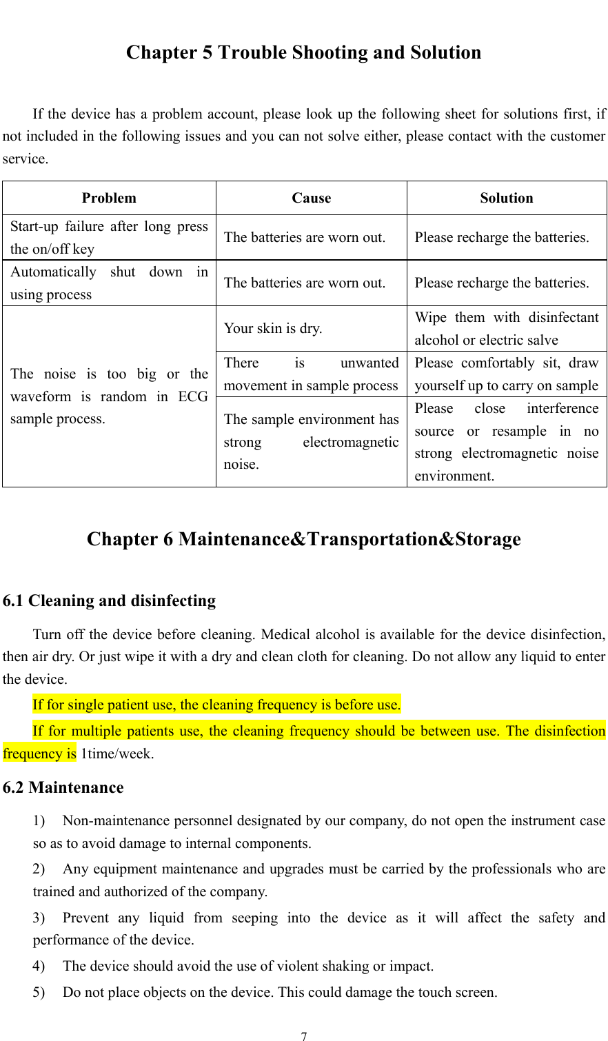  7  Chapter 5 Trouble Shooting and Solution If the device has a problem account, please look up the following sheet for solutions first, if not included in the following issues and you can not solve either, please contact with the customer service. Problem Cause Solution Start-up failure after long press the on/off key  The batteries are worn out.  Please recharge the batteries. Automatically shut down in using process  The batteries are worn out.  Please recharge the batteries. The noise is too big or the waveform is random in ECG sample process. Your skin is dry.  Wipe them with disinfectant alcohol or electric salve There is unwanted movement in sample processPlease comfortably sit, draw yourself up to carry on sampleThe sample environment has strong electromagnetic noise. Please close interference source or resample in no strong electromagnetic noise environment. Chapter 6 Maintenance&amp;Transportation&amp;Storage 6.1 Cleaning and disinfecting Turn off the device before cleaning. Medical alcohol is available for the device disinfection, then air dry. Or just wipe it with a dry and clean cloth for cleaning. Do not allow any liquid to enter the device. If for single patient use, the cleaning frequency is before use. If for multiple patients use, the cleaning frequency should be between use. The disinfection frequency is 1time/week. 6.2 Maintenance 1) Non-maintenance personnel designated by our company, do not open the instrument case so as to avoid damage to internal components. 2) Any equipment maintenance and upgrades must be carried by the professionals who are trained and authorized of the company. 3) Prevent any liquid from seeping into the device as it will affect the safety and performance of the device. 4) The device should avoid the use of violent shaking or impact. 5) Do not place objects on the device. This could damage the touch screen. 