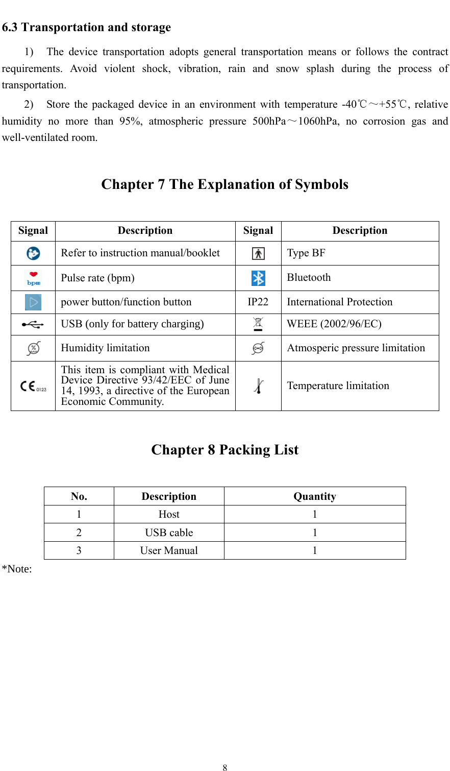  8  6.3 Transportation and storage 1) The device transportation adopts general transportation means or follows the contract requirements. Avoid violent shock, vibration, rain and snow splash during the process of transportation. 2) Store the packaged device in an environment with temperature -40℃～+55℃, relative humidity no more than 95%, atmospheric pressure 500hPa～1060hPa, no corrosion gas and well-ventilated room. Chapter 7 The Explanation of Symbols Signal Description Signal Description  Refer to instruction manual/booklet  Type BF  Pulse rate (bpm)   Bluetooth  power button/function button  IP22  International Protection  USB RQO\IRUEDWWHU\FKDUJLQJ WEEE (2002/96/EC)  Humidity limitation   Atmosperic pressure limitation  This item is compliant with Medical Device Directive 93/42/EEC of June 14, 1993, a directive of the European Economic Community.  Temperature limitation Chapter 8 Packing List No. Description  Quantity 1 Host   1 2 USB cable  1 3 User Manual  1 1RWH 