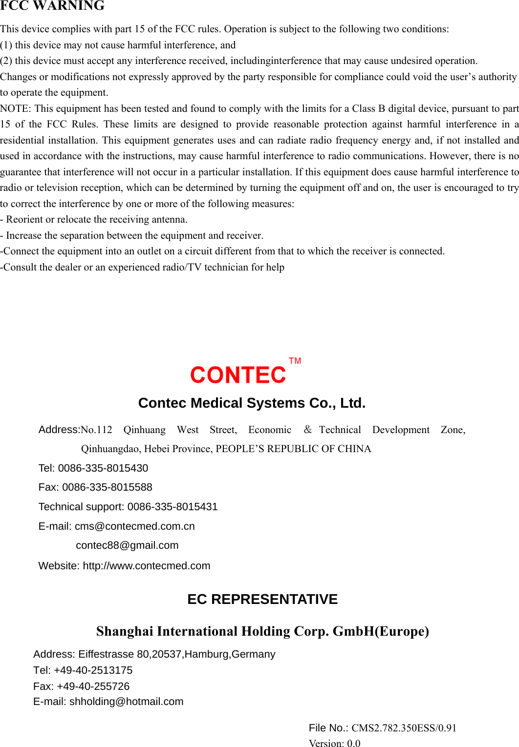 FCC WARNING This device complies with part 15 of the FCC rules. Operation is subject to the following two conditions: (1) this device may not cause harmful interference, and (2) this device must accept any interference received, includinginterference that may cause undesired operation. Changes or modifications not expressly approved by the party responsible for compliance could void the user’s authority to operate the equipment. NOTE: This equipment has been tested and found to comply with the limits for a Class B digital device, pursuant to part 15 of the FCC Rules. These limits are designed to provide reasonable protection against harmful interference in a residential installation. This equipment generates uses and can radiate radio frequency energy and, if not installed and used in accordance with the instructions, may cause harmful interference to radio communications. However, there is no guarantee that interference will not occur in a particular installation. If this equipment does cause harmful interference to radio or television reception, which can be determined by turning the equipment off and on, the user is encouraged to try to correct the interference by one or more of the following measures: - Reorient or relocate the receiving antenna. - Increase the separation between the equipment and receiver. -Connect the equipment into an outlet on a circuit different from that to which the receiver is connected. -Consult the dealer or an experienced radio/TV technician for help  Contec Medical Systems Co., Ltd. Address:No.112 Qinhuang West Street, Economic ＆Technical Development Zone, Qinhuangdao, Hebei Province, PEOPLE’S REPUBLIC OF CHINA Tel: 0086-335-8015430 Fax: 0086-335-8015588 Technical support: 0086-335-8015431 E-mail: cms@contecmed.com.cn        contec88@gmail.com   Website: http://www.contecmed.com EC REPRESENTATIVE Shanghai International Holding Corp. GmbH(Europe) Address: Eiffestrasse 80,20537,Hamburg,Germany Tel: +49-40-2513175 Fax: +49-40-255726 E-mail: shholding@hotmail.com File No.: CMS2.782.350ESS/0.91 Ver si o n :  0 . 0 