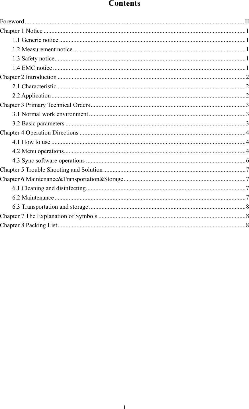 I  Contents Foreword ............................................................................................................................................ II Chapter 1 Notice ................................................................................................................................. 1 1.1 Generic notice ....................................................................................................................... 1 1.2 Measurement notice .............................................................................................................. 1 1.3 Safety notice .......................................................................................................................... 1 1.4 EMC notice ........................................................................................................................... 1 Chapter 2 Introduction ........................................................................................................................ 2 2.1 Characteristic ........................................................................................................................ 2 2.2 Application ............................................................................................................................ 2 Chapter 3 Primary Technical Orders ................................................................................................... 3 3.1 Normal work environment .................................................................................................... 3 3.2 Basic parameters ................................................................................................................... 3 Chapter 4 Operation Directions .......................................................................................................... 4 4.1 How to use ............................................................................................................................ 4 4.2 Menu operations .................................................................................................................... 4 4.3 Sync software operations ...................................................................................................... 6 Chapter 5 Trouble Shooting and Solution ........................................................................................... 7 Chapter 6 Maintenance&amp;Transportation&amp;Storage .............................................................................. 7 6.1 Cleaning and disinfecting ...................................................................................................... 7 6.2 Maintenance .......................................................................................................................... 7 6.3 Transportation and storage .................................................................................................... 8 Chapter 7 The Explanation of Symbols .............................................................................................. 8 Chapter 8 Packing List ........................................................................................................................ 8                  