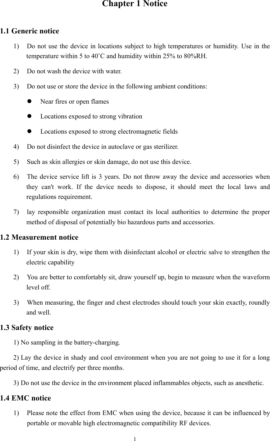 1  Chapter 1 Notice 1.1 Generic notice 1) Do not use the device in locations subject to high temperatures or humidity. Use in the temperature within 5 to 40˚C and humidity within 25% to 80%RH. 2) Do not wash the device with water. 3) Do not use or store the device in the following ambient conditions:  Near fires or open flames  Locations exposed to strong vibration  Locations exposed to strong electromagnetic fields 4) Do not disinfect the device in autoclave or gas sterilizer. 5) Such as skin allergies or skin damage, do not use this device. 6) The device service lift is 3 years. Do not throw away the device and accessories when they can&apos;t work. If the device needs to dispose, it should meet the local laws and regulations requirement. 7) lay responsible organization must contact its local authorities to determine the proper method of disposal of potentially bio hazardous parts and accessories. 1.2 Measurement notice 1) If your skin is dry, wipe them with disinfectant alcohol or electric salve to strengthen the electric capability 2) You are better to comfortably sit, draw yourself up, begin to measure when the waveform level off. 3) When measuring, the finger and chest electrodes should touch your skin exactly, roundly and well. 1.3 Safety notice 1) No sampling in the battery-charging. 2) Lay the device in shady and cool environment when you are not going to use it for a long period of time, and electrify per three months. 3) Do not use the device in the environment placed inflammables objects, such as anesthetic. 1.4 EMC notice 1) Please note the effect from EMC when using the device, because it can be influenced by portable or movable high electromagnetic compatibility RF devices. 