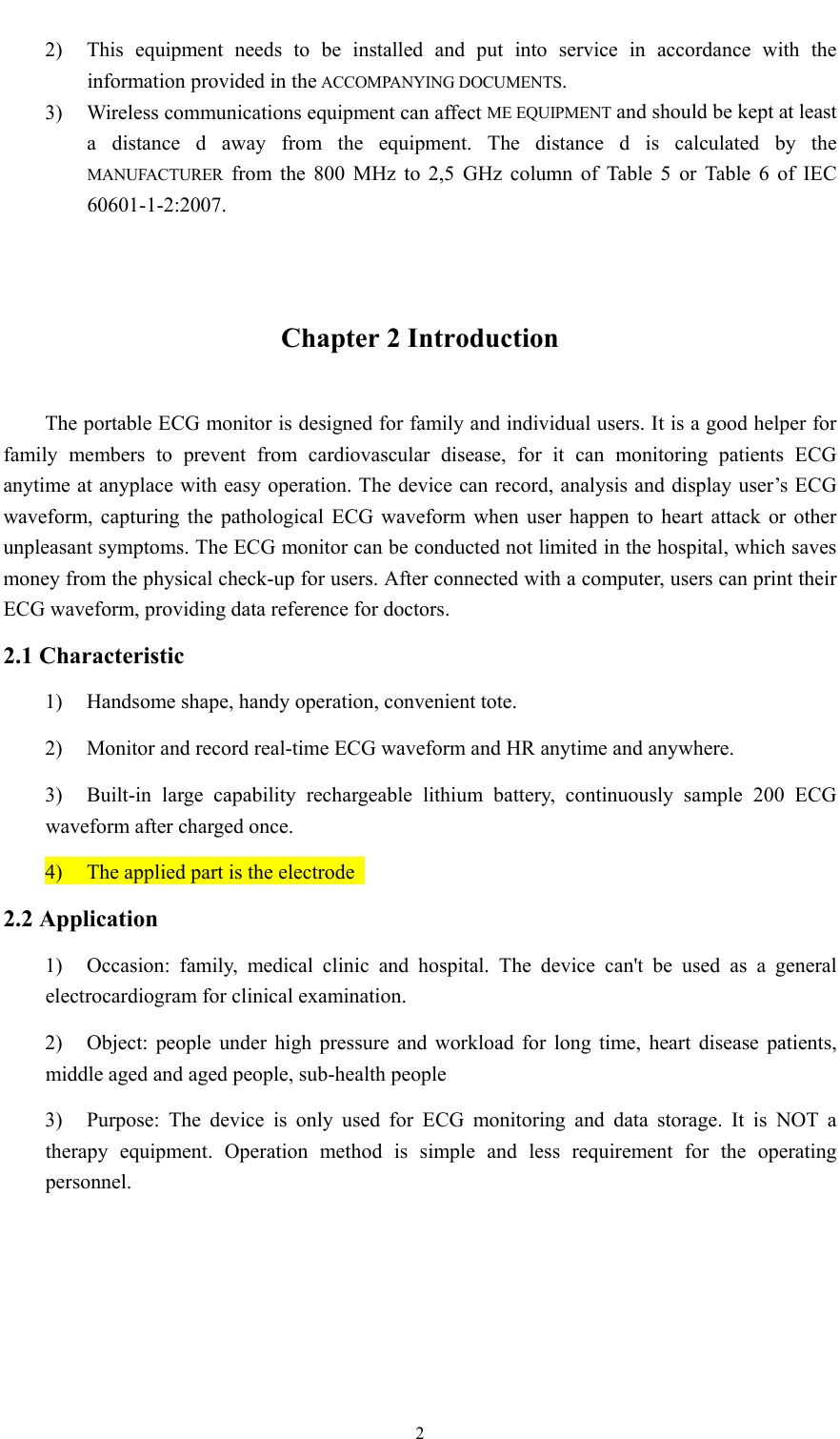  2  2) This equipment needs to be installed and put into service in accordance with the information provided in the ACCOMPANYING DOCUMENTS. 3) Wireless communications equipment can affect ME EQUIPMENT and should be kept at least a distance d away from the equipment. The distance d is calculated by the MANUFACTURER from the 800 MHz to 2,5 GHz column of Table 5 or Table 6 of IEC 60601-1-2:2007.  Chapter 2 Introduction The portable ECG monitor is designed for family and individual users. It is a good helper for family members to prevent from cardiovascular disease, for it can monitoring patients ECG anytime at anyplace with easy operation. The device can record, analysis and display user’s ECG waveform, capturing the pathological ECG waveform when user happen to heart attack or other unpleasant symptoms. The ECG monitor can be conducted not limited in the hospital, which saves money from the physical check-up for users. After connected with a computer, users can print their ECG waveform, providing data reference for doctors. 2.1 Characteristic 1) Handsome shape, handy operation, convenient tote. 2) Monitor and record real-time ECG waveform and HR anytime and anywhere. 3) Built-in large capability rechargeable lithium battery, continuously sample 200 ECG waveform after charged once. 4) The applied part is the electrode   2.2 Application 1) Occasion: family, medical clinic and hospital. The device can&apos;t be used as a general electrocardiogram for clinical examination. 2) Object: people under high pressure and workload for long time, heart disease patients, middle aged and aged people, sub-health people 3) Purpose: The device is only used for ECG monitoring and data storage. It is NOT a therapy equipment. Operation method is simple and less requirement for the operating personnel. 