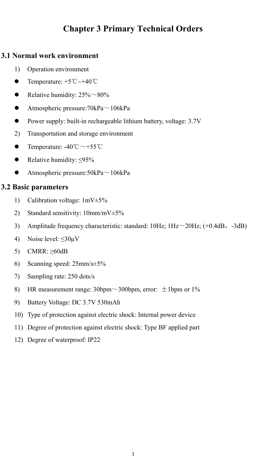  3  Chapter 3 Primary Technical Orders 3.1 Normal work environment 1) Operation environment  Temperature: +5 ~+40℃℃  Relative humidity: 25%～80%  Atmospheric pressure:70kPa～106kPa  Power supply: built-in rechargeable lithium battery, voltage: 3.7V 2) Transportation and storage environment  Temperature: -40℃～+55℃  Relative humidity: ≤95%  Atmospheric pressure:50kPa～106kPa 3.2 Basic parameters 1) Calibration voltage: 1mV±5% 2) Standard sensitivity: 10mm/mV±5% 3) Amplitude frequency characteristic: standard: 10Hz; 1Hz～20Hz; (+0.4dB，-3dB) 4) Noise level: ≤30μV 5) CMRR: ≥60dB 6) Scanning speed: 25mm/s±5% 7) Sampling rate: 250 dots/s 8) HR measurement range: 30bpm～300bpm, error:  ±1bpm or 1% 9) Battery Voltage: DC 3.7V 530mAh 10) Type of protection against electric shock: Internal power device 11) Degree of protection against electric shock: Type BF applied part 12) Degree of waterproof: IP22 