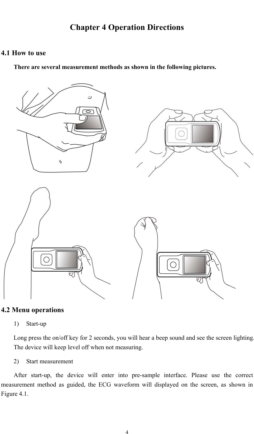  4  Chapter 4 Operation Directions 4.1 How to use There are several measurement methods as shown in the following pictures.     4.2 Menu operations 1) Start-up Long press the on/off key for 2 seconds, you will hear a beep sound and see the screen lighting. The device will keep level off when not measuring. 2) Start measurement After start-up, the device will enter into pre-sample interface. Please use the correct measurement method as guided, the ECG waveform will displayed on the screen, as shown in Figure 4.1. 