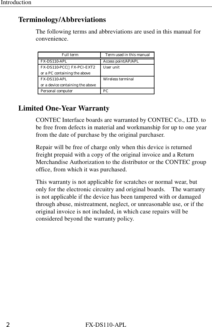 Introduction  FX-DS110-APL 2 Terminology/Abbreviations The following terms and abbreviations are used in this manual for convenience. FX-DS110-APL Access point/AP/APLFX-DS110-PCC、FX-PCI-EXT2 User unitor a PC containing the aboveFX-DS110-APL Wireless terminalor a device containing the abovePersonal computer PC Full term Term used in this manual Limited One-Year Warranty CONTEC Interface boards are warranted by CONTEC Co., LTD. to be free from defects in material and workmanship for up to one year from the date of purchase by the original purchaser. Repair will be free of charge only when this device is returned freight prepaid with a copy of the original invoice and a Return Merchandise Authorization to the distributor or the CONTEC group office, from which it was purchased. This warranty is not applicable for scratches or normal wear, but only for the electronic circuitry and original boards.    The warranty is not applicable if the device has been tampered with or damaged through abuse, mistreatment, neglect, or unreasonable use, or if the original invoice is not included, in which case repairs will be considered beyond the warranty policy.     