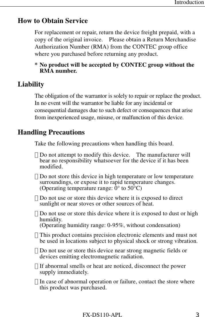  Introduction FX-DS110-APL  3 How to Obtain Service For replacement or repair, return the device freight prepaid, with a copy of the original invoice.    Please obtain a Return Merchandise Authorization Number (RMA) from the CONTEC group office where you purchased before returning any product.     * No product will be accepted by CONTEC group without the RMA number.   Liability The obligation of the warrantor is solely to repair or replace the product.   In no event will the warrantor be liable for any incidental or consequential damages due to such defect or consequences that arise from inexperienced usage, misuse, or malfunction of this device.     Handling Precautions Take the following precautions when handling this board. ･ Do not attempt to modify this device.    The manufacturer will bear no responsibility whatsoever for the device if it has been modified. ･ Do not store this device in high temperature or low temperature surroundings, or expose it to rapid temperature changes. (Operating temperature range: 0° to 50°C) ･ Do not use or store this device where it is exposed to direct sunlight or near stoves or other sources of heat. ･ Do not use or store this device where it is exposed to dust or high humidity. (Operating humidity range: 0-95%, without condensation) ･ This product contains precision electronic elements and must not be used in locations subject to physical shock or strong vibration. ･ Do not use or store this device near strong magnetic fields or devices emitting electromagnetic radiation. ･ If abnormal smells or heat are noticed, disconnect the power supply immediately. ･ In case of abnormal operation or failure, contact the store where this product was purchased.  