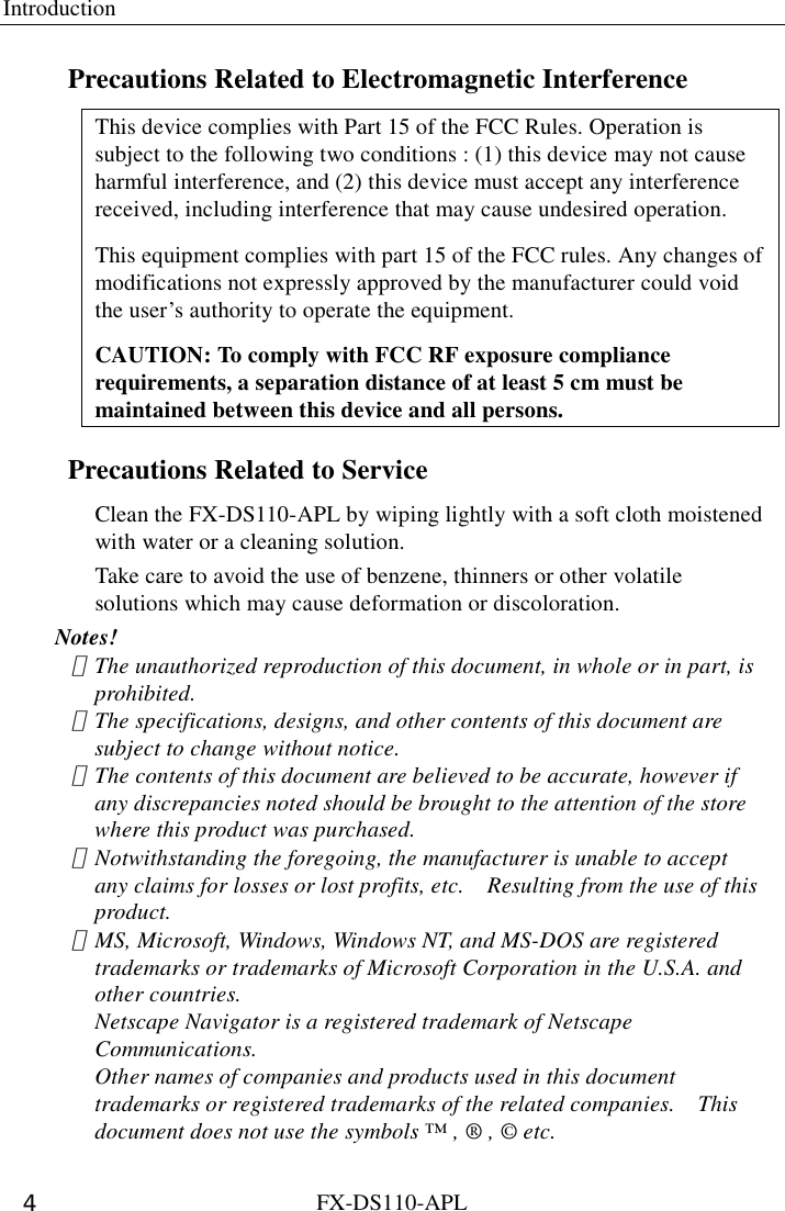 Introduction  FX-DS110-APL 4 Precautions Related to Electromagnetic Interference This device complies with Part 15 of the FCC Rules. Operation is subject to the following two conditions : (1) this device may not cause harmful interference, and (2) this device must accept any interference received, including interference that may cause undesired operation. This equipment complies with part 15 of the FCC rules. Any changes of modifications not expressly approved by the manufacturer could void the user’s authority to operate the equipment. CAUTION: To comply with FCC RF exposure compliance requirements, a separation distance of at least 5 cm must be maintained between this device and all persons. Precautions Related to Service Clean the FX-DS110-APL by wiping lightly with a soft cloth moistened with water or a cleaning solution.   Take care to avoid the use of benzene, thinners or other volatile solutions which may cause deformation or discoloration. Notes! ･  The unauthorized reproduction of this document, in whole or in part, is prohibited.  ･  The specifications, designs, and other contents of this document are subject to change without notice.   ･  The contents of this document are believed to be accurate, however if any discrepancies noted should be brought to the attention of the store where this product was purchased.   ･  Notwithstanding the foregoing, the manufacturer is unable to accept any claims for losses or lost profits, etc.    Resulting from the use of this product.  ･  MS, Microsoft, Windows, Windows NT, and MS-DOS are registered trademarks or trademarks of Microsoft Corporation in the U.S.A. and other countries. Netscape Navigator is a registered trademark of Netscape Communications. Other names of companies and products used in this document trademarks or registered trademarks of the related companies.    This document does not use the symbols ™ , ® , © etc. 