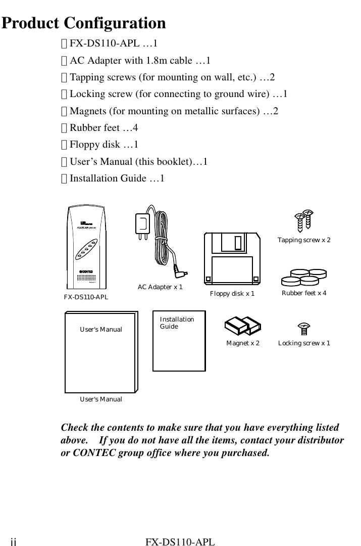    FX-DS110-APL ii Product Configuration ･ FX-DS110-APL …1 ･ AC Adapter with 1.8m cable …1 ･ Tapping screws (for mounting on wall, etc.) …2 ･ Locking screw (for connecting to ground wire) …1 ･ Magnets (for mounting on metallic surfaces) …2 ･ Rubber feet …4 ･ Floppy disk …1 ･ User’s Manual (this booklet)…1 ･ Installation Guide …1  User&apos;s ManualFX-DS110-APL Floppy disk x 1AC Adapter x 1InstallationGuideTapping screw x 2Rubber feet x 4Locking screw x 1User&apos;s ManualMagnet x 2POWERWRXWLINKLIN KRX  Check the contents to make sure that you have everything listed above.    If you do not have all the items, contact your distributor or CONTEC group office where you purchased.     