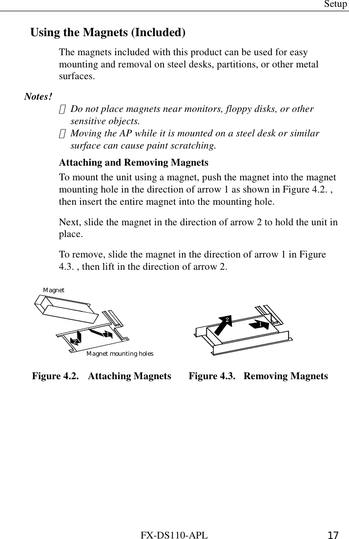  Setup FX-DS110-APL  17 Using the Magnets (Included) The magnets included with this product can be used for easy mounting and removal on steel desks, partitions, or other metal surfaces. Notes! ･  Do not place magnets near monitors, floppy disks, or other sensitive objects. ･  Moving the AP while it is mounted on a steel desk or similar surface can cause paint scratching. Attaching and Removing Magnets To mount the unit using a magnet, push the magnet into the magnet mounting hole in the direction of arrow 1 as shown in Figure 4.2. , then insert the entire magnet into the mounting hole.   Next, slide the magnet in the direction of arrow 2 to hold the unit in place.  To remove, slide the magnet in the direction of arrow 1 in Figure 4.3. , then lift in the direction of arrow 2. MagnetMagnet mounting holes   Figure 4.2.  Attaching Magnets  Figure 4.3.  Removing Magnets 