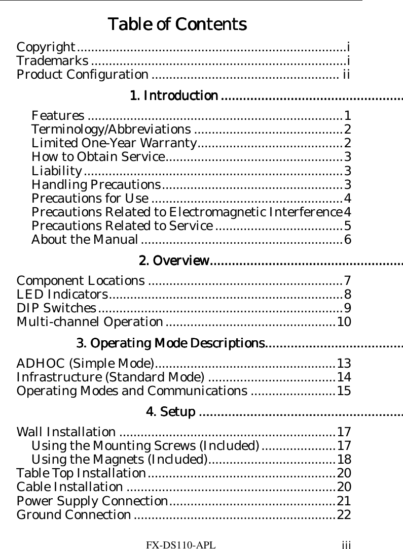    FX-DS110-APL  iii Table of ContentsTable of ContentsTable of ContentsTable of Contents    Copyright............................................................................i Trademarks ........................................................................i Product Configuration ..................................................... ii 1. Introduction1. Introduction1. Introduction1. Introduction........................................................................................................................................................................................................Features ........................................................................1 Terminology/Abbreviations ..........................................2 Limited One-Year Warranty.........................................2 How to Obtain Service..................................................3 Liability.........................................................................3 Handling Precautions...................................................3 Precautions for Use ......................................................4 Precautions Related to Electromagnetic Interference4 Precautions Related to Service ....................................5 About the Manual.........................................................6 2. Overview2. Overview2. Overview2. Overview....................................................................................................................................................................................................................Component Locations .......................................................7 LED Indicators..................................................................8 DIP Switches.....................................................................9 Multi-channel Operation................................................10 3. Operating Mode Descriptions3. Operating Mode Descriptions3. Operating Mode Descriptions3. Operating Mode Descriptions........................................................................................................................................................ADHOC (Simple Mode)...................................................13 Infrastructure (Standard Mode) ....................................14 Operating Modes and Communications ........................15 4. Setup4. Setup4. Setup4. Setup ................................................................................................................................................................................................................................Wall Installation .............................................................17 Using the Mounting Screws (Included).....................17 Using the Magnets (Included)....................................18 Table Top Installation.....................................................20 Cable Installation ...........................................................20 Power Supply Connection...............................................21 Ground Connection.........................................................22 