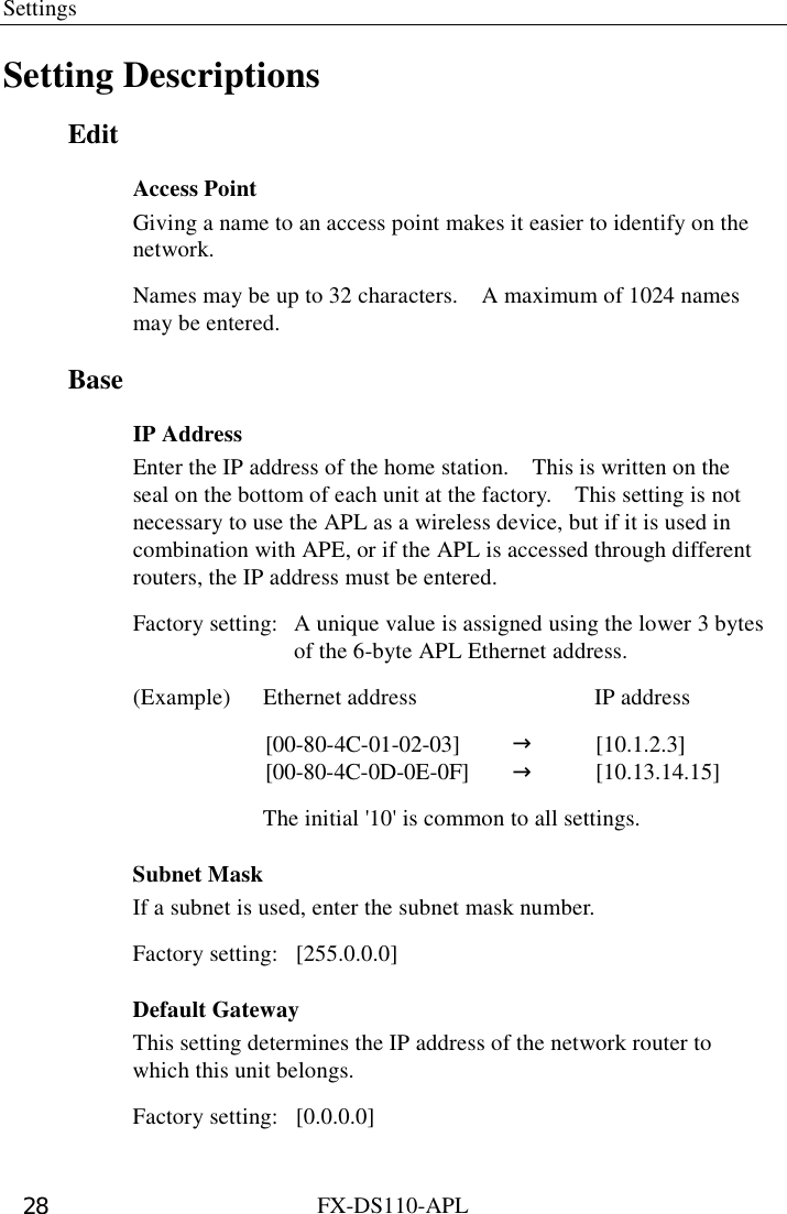 Settings  FX-DS110-APL 28 Setting Descriptions Edit Access Point Giving a name to an access point makes it easier to identify on the network.  Names may be up to 32 characters.    A maximum of 1024 names may be entered. Base IP Address Enter the IP address of the home station.    This is written on the seal on the bottom of each unit at the factory.    This setting is not necessary to use the APL as a wireless device, but if it is used in combination with APE, or if the APL is accessed through different routers, the IP address must be entered.   Factory setting:  A unique value is assigned using the lower 3 bytes   of the 6-byte APL Ethernet address. (Example)  Ethernet address  IP address  [00-80-4C-01-02-03] →[10.1.2.3][00-80-4C-0D-0E-0F] →[10.13.14.15]    The initial &apos;10&apos; is common to all settings. Subnet Mask If a subnet is used, enter the subnet mask number. Factory setting:  [255.0.0.0] Default Gateway This setting determines the IP address of the network router to which this unit belongs.   Factory setting:  [0.0.0.0] 