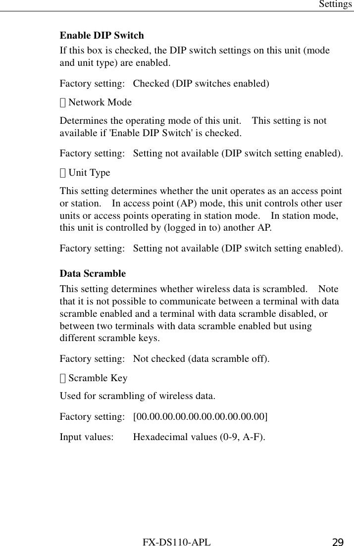  Settings FX-DS110-APL  29 Enable DIP Switch If this box is checked, the DIP switch settings on this unit (mode and unit type) are enabled. Factory setting:  Checked (DIP switches enabled) ･ Network Mode Determines the operating mode of this unit.    This setting is not available if &apos;Enable DIP Switch&apos; is checked.   Factory setting:  Setting not available (DIP switch setting enabled). ･ Unit Type This setting determines whether the unit operates as an access point or station.    In access point (AP) mode, this unit controls other user units or access points operating in station mode.    In station mode, this unit is controlled by (logged in to) another AP.   Factory setting:  Setting not available (DIP switch setting enabled). Data Scramble This setting determines whether wireless data is scrambled.    Note that it is not possible to communicate between a terminal with data scramble enabled and a terminal with data scramble disabled, or between two terminals with data scramble enabled but using different scramble keys.   Factory setting:  Not checked (data scramble off). ･ Scramble Key Used for scrambling of wireless data. Factory setting:  [00.00.00.00.00.00.00.00.00.00] Input values:  Hexadecimal values (0-9, A-F). 