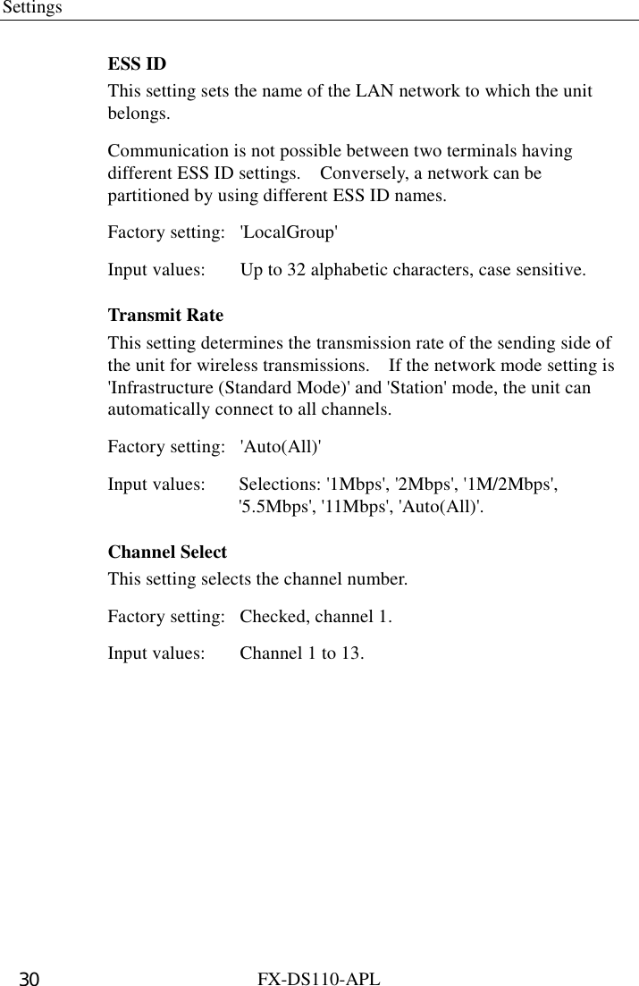 Settings  FX-DS110-APL 30 ESS ID This setting sets the name of the LAN network to which the unit belongs. Communication is not possible between two terminals having different ESS ID settings.    Conversely, a network can be partitioned by using different ESS ID names.   Factory setting:  &apos;LocalGroup&apos; Input values:  Up to 32 alphabetic characters, case sensitive. Transmit Rate This setting determines the transmission rate of the sending side of the unit for wireless transmissions.    If the network mode setting is &apos;Infrastructure (Standard Mode)&apos; and &apos;Station&apos; mode, the unit can automatically connect to all channels.   Factory setting:  &apos;Auto(All)&apos; Input values:  Selections: &apos;1Mbps&apos;, &apos;2Mbps&apos;, &apos;1M/2Mbps&apos;,   &apos;5.5Mbps&apos;, &apos;11Mbps&apos;, &apos;Auto(All)&apos;. Channel Select This setting selects the channel number. Factory setting:  Checked, channel 1. Input values:  Channel 1 to 13. 