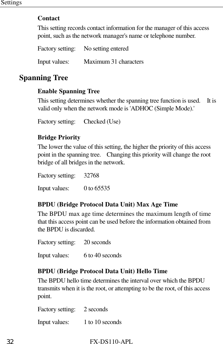 Settings  FX-DS110-APL 32 Contact This setting records contact information for the manager of this access point, such as the network manager&apos;s name or telephone number.   Factory setting:  No setting entered Input values:  Maximum 31 characters Spanning Tree Enable Spanning Tree This setting determines whether the spanning tree function is used.    It is valid only when the network mode is &apos;ADHOC (Simple Mode).&apos;   Factory setting:  Checked (Use) Bridge Priority The lower the value of this setting, the higher the priority of this access point in the spanning tree.    Changing this priority will change the root bridge of all bridges in the network. Factory setting:  32768 Input values:  0 to 65535   BPDU (Bridge Protocol Data Unit) Max Age Time The BPDU max age time determines the maximum length of time that this access point can be used before the information obtained from the BPDU is discarded.   Factory setting:  20 seconds Input values:  6 to 40 seconds BPDU (Bridge Protocol Data Unit) Hello Time The BPDU hello time determines the interval over which the BPDU transmits when it is the root, or attempting to be the root, of this access point.  Factory setting:  2 seconds Input values:  1 to 10 seconds 