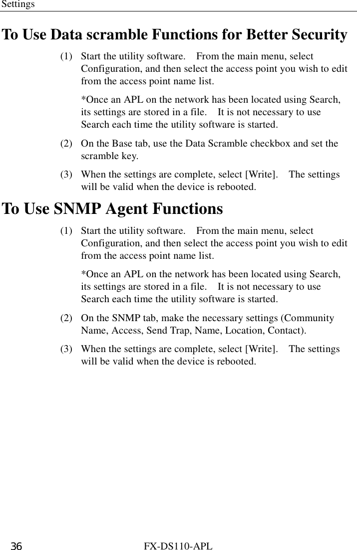 Settings  FX-DS110-APL 36 To Use Data scramble Functions for Better Security (1)  Start the utility software.    From the main menu, select Configuration, and then select the access point you wish to edit from the access point name list.   *Once an APL on the network has been located using Search, its settings are stored in a file.    It is not necessary to use Search each time the utility software is started. (2)  On the Base tab, use the Data Scramble checkbox and set the scramble key.   (3)  When the settings are complete, select [Write].    The settings will be valid when the device is rebooted. To Use SNMP Agent Functions (1)  Start the utility software.    From the main menu, select Configuration, and then select the access point you wish to edit from the access point name list.   *Once an APL on the network has been located using Search, its settings are stored in a file.    It is not necessary to use Search each time the utility software is started. (2)  On the SNMP tab, make the necessary settings (Community Name, Access, Send Trap, Name, Location, Contact).   (3)  When the settings are complete, select [Write].    The settings will be valid when the device is rebooted. 