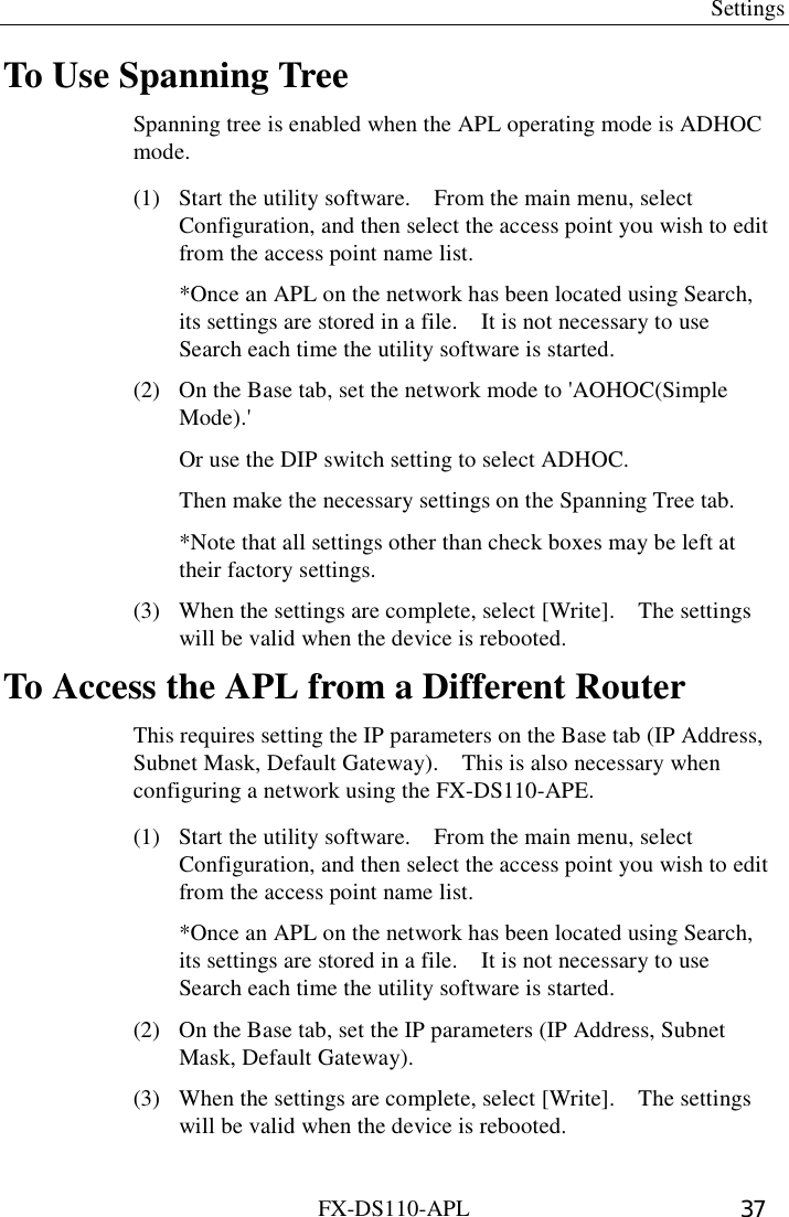  Settings FX-DS110-APL  37 To Use Spanning Tree Spanning tree is enabled when the APL operating mode is ADHOC mode. (1)  Start the utility software.    From the main menu, select Configuration, and then select the access point you wish to edit from the access point name list.   *Once an APL on the network has been located using Search, its settings are stored in a file.    It is not necessary to use Search each time the utility software is started. (2)  On the Base tab, set the network mode to &apos;AOHOC(Simple Mode).&apos;   Or use the DIP switch setting to select ADHOC.     Then make the necessary settings on the Spanning Tree tab.     *Note that all settings other than check boxes may be left at their factory settings.   (3)  When the settings are complete, select [Write].    The settings will be valid when the device is rebooted. To Access the APL from a Different Router This requires setting the IP parameters on the Base tab (IP Address, Subnet Mask, Default Gateway).    This is also necessary when configuring a network using the FX-DS110-APE.   (1)  Start the utility software.    From the main menu, select Configuration, and then select the access point you wish to edit from the access point name list.   *Once an APL on the network has been located using Search, its settings are stored in a file.    It is not necessary to use Search each time the utility software is started. (2)  On the Base tab, set the IP parameters (IP Address, Subnet Mask, Default Gateway).   (3)  When the settings are complete, select [Write].    The settings will be valid when the device is rebooted. 