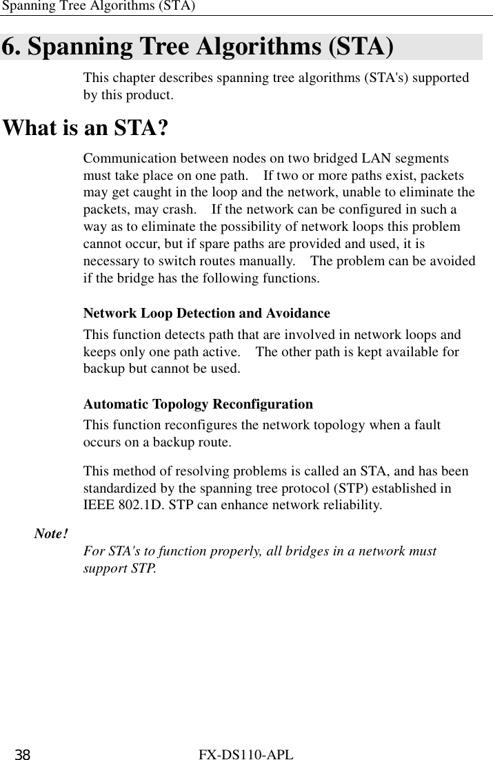 Spanning Tree Algorithms (STA)   FX-DS110-APL 38 6. Spanning Tree Algorithms (STA) This chapter describes spanning tree algorithms (STA&apos;s) supported by this product. What is an STA? Communication between nodes on two bridged LAN segments must take place on one path.    If two or more paths exist, packets may get caught in the loop and the network, unable to eliminate the packets, may crash.    If the network can be configured in such a way as to eliminate the possibility of network loops this problem cannot occur, but if spare paths are provided and used, it is necessary to switch routes manually.    The problem can be avoided if the bridge has the following functions. Network Loop Detection and Avoidance This function detects path that are involved in network loops and keeps only one path active.    The other path is kept available for backup but cannot be used. Automatic Topology Reconfiguration This function reconfigures the network topology when a fault occurs on a backup route.   This method of resolving problems is called an STA, and has been standardized by the spanning tree protocol (STP) established in IEEE 802.1D. STP can enhance network reliability. Note!  For STA&apos;s to function properly, all bridges in a network must support STP. 