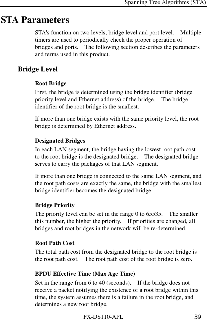   Spanning Tree Algorithms (STA) FX-DS110-APL  39 STA Parameters STA&apos;s function on two levels, bridge level and port level.    Multiple timers are used to periodically check the proper operation of bridges and ports.    The following section describes the parameters and terms used in this product. Bridge Level Root Bridge First, the bridge is determined using the bridge identifier (bridge priority level and Ethernet address) of the bridge.    The bridge identifier of the root bridge is the smallest.   If more than one bridge exists with the same priority level, the root bridge is determined by Ethernet address. Designated Bridges In each LAN segment, the bridge having the lowest root path cost to the root bridge is the designated bridge.    The designated bridge serves to carry the packages of that LAN segment.   If more than one bridge is connected to the same LAN segment, and the root path costs are exactly the same, the bridge with the smallest bridge identifier becomes the designated bridge. Bridge Priority The priority level can be set in the range 0 to 65535.    The smaller this number, the higher the priority.    If priorities are changed, all bridges and root bridges in the network will be re-determined. Root Path Cost The total path cost from the designated bridge to the root bridge is the root path cost.    The root path cost of the root bridge is zero. BPDU Effective Time (Max Age Time) Set in the range from 6 to 40 (seconds).    If the bridge does not receive a packet notifying the existence of a root bridge within this time, the system assumes there is a failure in the root bridge, and determines a new root bridge. 