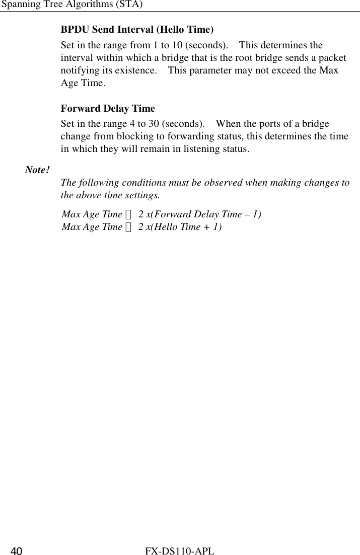 Spanning Tree Algorithms (STA)   FX-DS110-APL 40 BPDU Send Interval (Hello Time) Set in the range from 1 to 10 (seconds).    This determines the interval within which a bridge that is the root bridge sends a packet notifying its existence.    This parameter may not exceed the Max Age Time. Forward Delay Time Set in the range 4 to 30 (seconds).    When the ports of a bridge change from blocking to forwarding status, this determines the time in which they will remain in listening status. Note!  The following conditions must be observed when making changes to the above time settings. Max Age Time ≦ 2 x(Forward Delay Time – 1)Max Age Time ≧ 2 x(Hello Time + 1)  