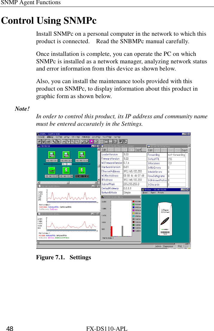 SNMP Agent Functions   FX-DS110-APL 48 Control Using SNMPc Install SNMPc on a personal computer in the network to which this product is connected.    Read the SNBMPc manual carefully.   Once installation is complete, you can operate the PC on which SNMPc is installed as a network manager, analyzing network status and error information from this device as shown below.   Also, you can install the maintenance tools provided with this product on SNMPc, to display information about this product in graphic form as shown below. Note!  In order to control this product, its IP address and community name must be entered accurately in the Settings.  Figure 7.1.  Settings 