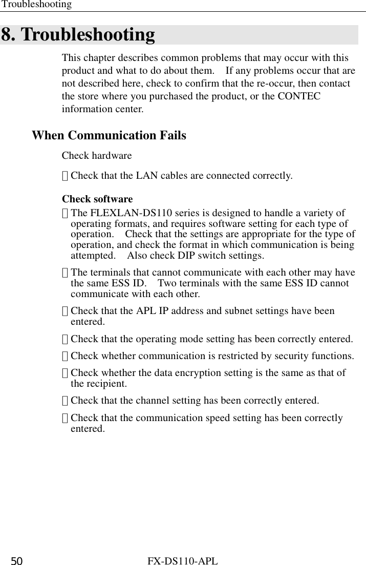 Troubleshooting  FX-DS110-APL 50 8. Troubleshooting This chapter describes common problems that may occur with this product and what to do about them.    If any problems occur that are not described here, check to confirm that the re-occur, then contact the store where you purchased the product, or the CONTEC information center. When Communication Fails Check hardware ･ Check that the LAN cables are connected correctly. Check software ･ The FLEXLAN-DS110 series is designed to handle a variety of operating formats, and requires software setting for each type of operation.    Check that the settings are appropriate for the type of operation, and check the format in which communication is being attempted.    Also check DIP switch settings. ･ The terminals that cannot communicate with each other may have the same ESS ID.    Two terminals with the same ESS ID cannot communicate with each other.   ･ Check that the APL IP address and subnet settings have been entered.  ･ Check that the operating mode setting has been correctly entered. ･ Check whether communication is restricted by security functions. ･ Check whether the data encryption setting is the same as that of the recipient.   ･ Check that the channel setting has been correctly entered. ･ Check that the communication speed setting has been correctly entered. 