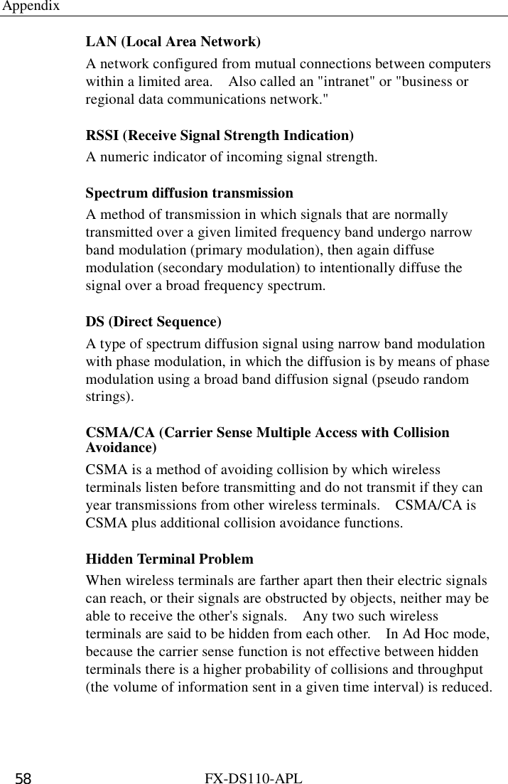 Appendix  FX-DS110-APL 58 LAN (Local Area Network) A network configured from mutual connections between computers within a limited area.    Also called an &quot;intranet&quot; or &quot;business or regional data communications network.&quot; RSSI (Receive Signal Strength Indication) A numeric indicator of incoming signal strength. Spectrum diffusion transmission A method of transmission in which signals that are normally transmitted over a given limited frequency band undergo narrow band modulation (primary modulation), then again diffuse modulation (secondary modulation) to intentionally diffuse the signal over a broad frequency spectrum. DS (Direct Sequence) A type of spectrum diffusion signal using narrow band modulation with phase modulation, in which the diffusion is by means of phase modulation using a broad band diffusion signal (pseudo random strings). CSMA/CA (Carrier Sense Multiple Access with Collision Avoidance) CSMA is a method of avoiding collision by which wireless terminals listen before transmitting and do not transmit if they can year transmissions from other wireless terminals.    CSMA/CA is CSMA plus additional collision avoidance functions. Hidden Terminal Problem When wireless terminals are farther apart then their electric signals can reach, or their signals are obstructed by objects, neither may be able to receive the other&apos;s signals.    Any two such wireless terminals are said to be hidden from each other.    In Ad Hoc mode, because the carrier sense function is not effective between hidden terminals there is a higher probability of collisions and throughput (the volume of information sent in a given time interval) is reduced. 