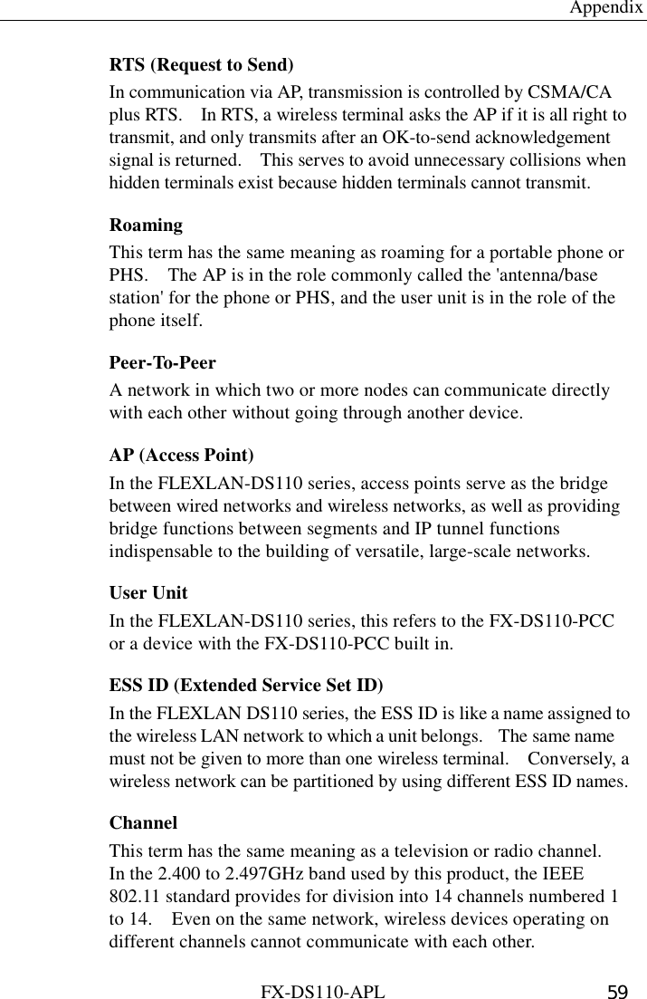  Appendix FX-DS110-APL  59 RTS (Request to Send) In communication via AP, transmission is controlled by CSMA/CA plus RTS.    In RTS, a wireless terminal asks the AP if it is all right to transmit, and only transmits after an OK-to-send acknowledgement signal is returned.    This serves to avoid unnecessary collisions when hidden terminals exist because hidden terminals cannot transmit. Roaming This term has the same meaning as roaming for a portable phone or PHS.    The AP is in the role commonly called the &apos;antenna/base station&apos; for the phone or PHS, and the user unit is in the role of the phone itself. Peer-To-Peer A network in which two or more nodes can communicate directly with each other without going through another device. AP (Access Point) In the FLEXLAN-DS110 series, access points serve as the bridge between wired networks and wireless networks, as well as providing bridge functions between segments and IP tunnel functions indispensable to the building of versatile, large-scale networks. User Unit In the FLEXLAN-DS110 series, this refers to the FX-DS110-PCC or a device with the FX-DS110-PCC built in. ESS ID (Extended Service Set ID) In the FLEXLAN DS110 series, the ESS ID is like a name assigned to the wireless LAN network to which a unit belongs.    The same name must not be given to more than one wireless terminal.    Conversely, a wireless network can be partitioned by using different ESS ID names. Channel This term has the same meaning as a television or radio channel.   In the 2.400 to 2.497GHz band used by this product, the IEEE 802.11 standard provides for division into 14 channels numbered 1 to 14.    Even on the same network, wireless devices operating on different channels cannot communicate with each other. 