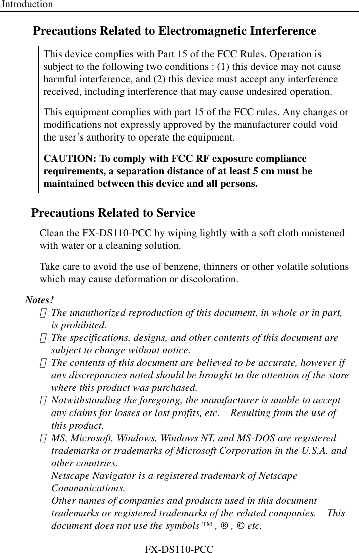 Introduction FX-DS110-PCC Precautions Related to Electromagnetic Interference This device complies with Part 15 of the FCC Rules. Operation is subject to the following two conditions : (1) this device may not cause harmful interference, and (2) this device must accept any interference received, including interference that may cause undesired operation. This equipment complies with part 15 of the FCC rules. Any changes or modifications not expressly approved by the manufacturer could void the user’s authority to operate the equipment. CAUTION: To comply with FCC RF exposure compliance requirements, a separation distance of at least 5 cm must be maintained between this device and all persons. Precautions Related to Service Clean the FX-DS110-PCC by wiping lightly with a soft cloth moistened with water or a cleaning solution.   Take care to avoid the use of benzene, thinners or other volatile solutions which may cause deformation or discoloration. Notes! ･  The unauthorized reproduction of this document, in whole or in part, is prohibited.   ･  The specifications, designs, and other contents of this document are subject to change without notice.   ･  The contents of this document are believed to be accurate, however if any discrepancies noted should be brought to the attention of the store where this product was purchased.   ･  Notwithstanding the foregoing, the manufacturer is unable to accept any claims for losses or lost profits, etc.    Resulting from the use of this product.   ･  MS, Microsoft, Windows, Windows NT, and MS-DOS are registered trademarks or trademarks of Microsoft Corporation in the U.S.A. and other countries. Netscape Navigator is a registered trademark of Netscape Communications. Other names of companies and products used in this document trademarks or registered trademarks of the related companies.    This document does not use the symbols ™ , ® , © etc. 