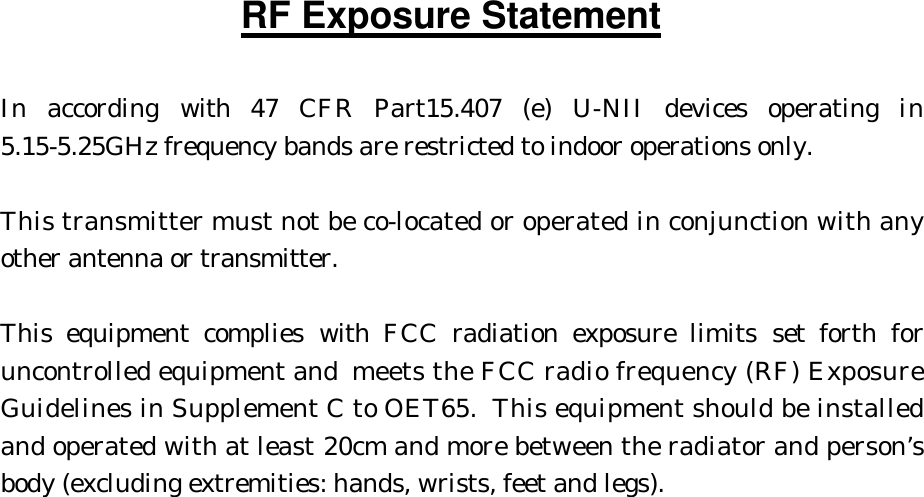 RF Exposure Statement  In according with 47 CFR Part15.407 (e) U-NII devices operating in 5.15-5.25GHz frequency bands are restricted to indoor operations only.  This transmitter must not be co-located or operated in conjunction with any other antenna or transmitter.  This equipment complies with FCC radiation exposure limits set forth for uncontrolled equipment and meets the FCC radio frequency (RF) Exposure Guidelines in Supplement C to OET65.  This equipment should be installed and operated with at least 20cm and more between the radiator and person’s body (excluding extremities: hands, wrists, feet and legs).  