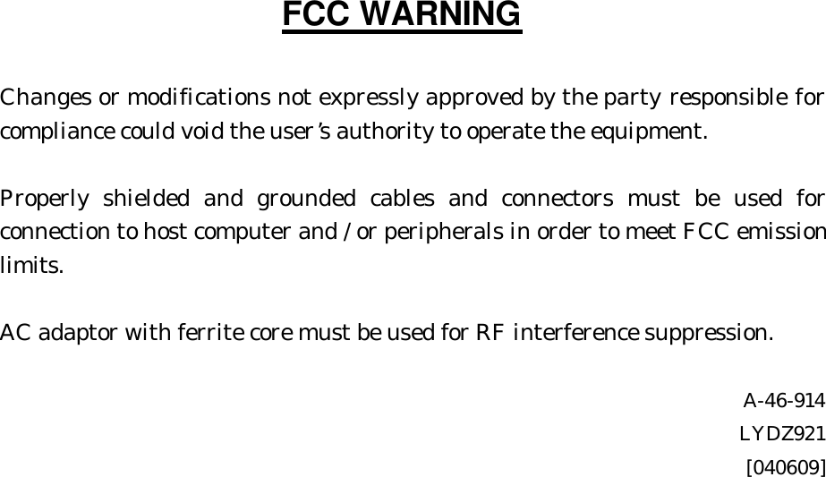 FCC WARNING  Changes or modifications not expressly approved by the party responsible for compliance could void the user’s authority to operate the equipment.  Properly shielded and grounded cables and connectors must be used for connection to host computer and / or peripherals in order to meet FCC emission limits.  AC adaptor with ferrite core must be used for RF interference suppression.  A-46-914 LYDZ921 [040609] 