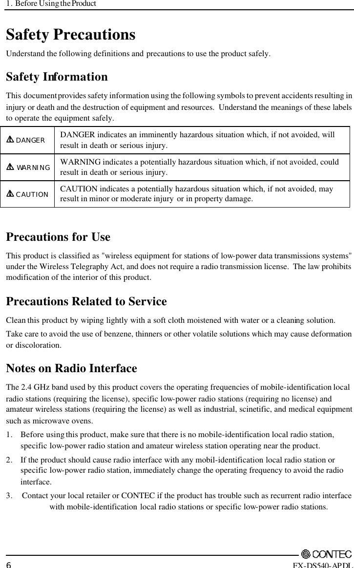 1. Before Using the Product        6 FX-DS540-APDL Safety Precautions Understand the following definitions and precautions to use the product safely. Safety Information This document provides safety information using the following symbols to prevent accidents resulting in injury or death and the destruction of equipment and resources.  Understand the meanings of these labels to operate the equipment safely. DANGER DANGER indicates an imminently hazardous situation which, if not avoided, will result in death or serious injury. WARNING WARNING indicates a potentially hazardous situation which, if not avoided, could result in death or serious injury. CAUTION CAUTION indicates a potentially hazardous situation which, if not avoided, may result in minor or moderate injury or in property damage.  Precautions for Use This product is classified as &quot;wireless equipment for stations of low-power data transmissions systems&quot; under the Wireless Telegraphy Act, and does not require a radio transmission license.  The law prohibits modification of the interior of this product.   Precautions Related to Service Clean this product by wiping lightly with a soft cloth moistened with water or a cleaning solution.  Take care to avoid the use of benzene, thinners or other volatile solutions which may cause deformation or discoloration. Notes on Radio Interface The 2.4 GHz band used by this product covers the operating frequencies of mobile-identification local radio stations (requiring the license), specific low-power radio stations (requiring no license) and amateur wireless stations (requiring the license) as well as industrial, scinetific, and medical equipment such as microwave ovens.  1. Before using this product, make sure that there is no mobile-identification local radio station, specific low-power radio station and amateur wireless station operating near the product. 2. If the product should cause radio interface with any mobil-identification local radio station or specific low-power radio station, immediately change the operating frequency to avoid the radio interface. 3. Contact your local retailer or CONTEC if the product has trouble such as recurrent radio interface     with mobile-identification local radio stations or specific low-power radio stations. 