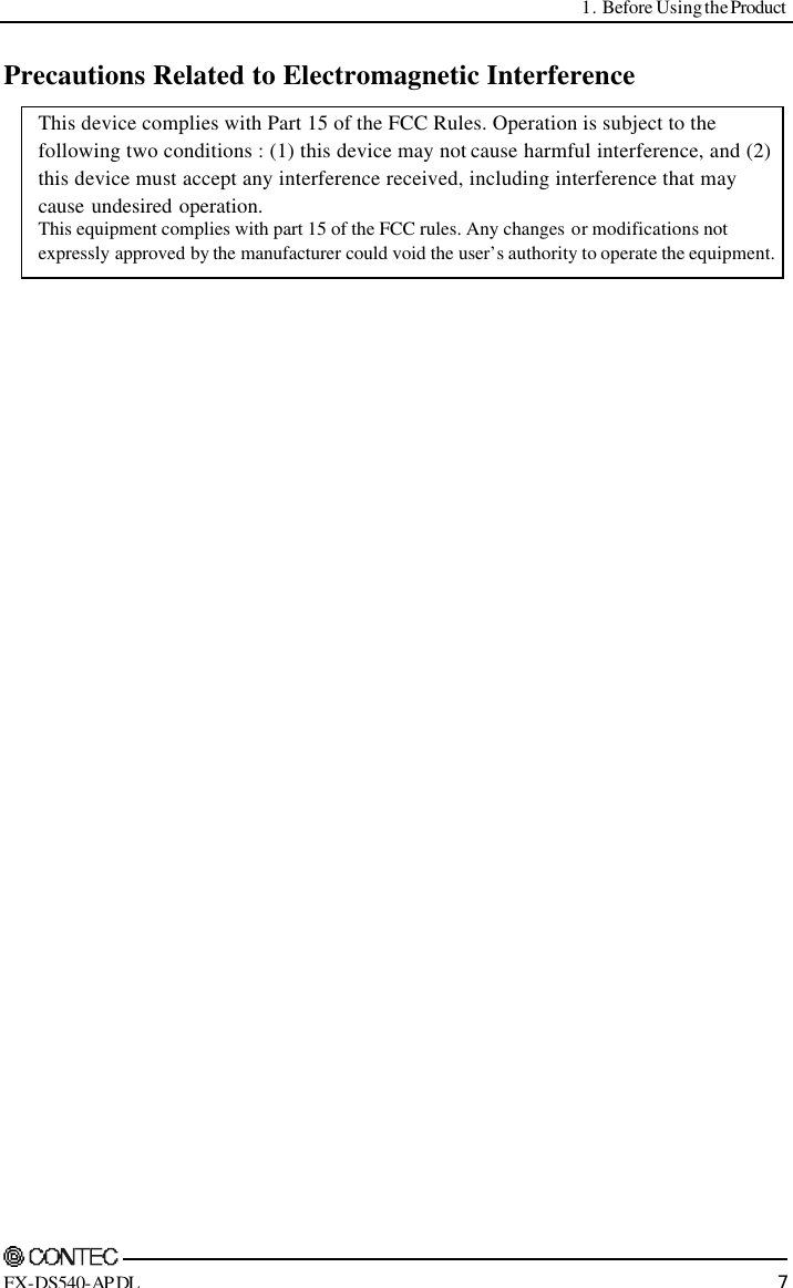  1. Before Using the Product     FX-DS540-APDL 7 Precautions Related to Electromagnetic Interference  This device complies with Part 15 of the FCC Rules. Operation is subject to the following two conditions : (1) this device may not cause harmful interference, and (2) this device must accept any interference received, including interference that may cause undesired operation. This equipment complies with part 15 of the FCC rules. Any changes or modifications not expressly approved by the manufacturer could void the user’s authority to operate the equipment. 