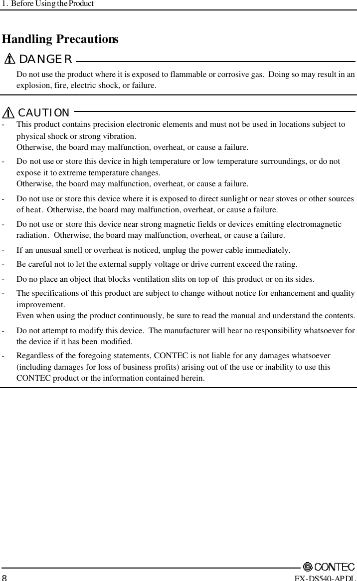 1. Before Using the Product        8 FX-DS540-APDL Handling Precautions DANGER   Do not use the product where it is exposed to flammable or corrosive gas.  Doing so may result in an explosion, fire, electric shock, or failure.  CAUTION  - This product contains precision electronic elements and must not be used in locations subject to physical shock or strong vibration.   Otherwise, the board may malfunction, overheat, or cause a failure. - Do not use or store this device in high temperature or low temperature surroundings, or do not expose it to extreme temperature changes. Otherwise, the board may malfunction, overheat, or cause a failure. - Do not use or store this device where it is exposed to direct sunlight or near stoves or other sources of heat.  Otherwise, the board may malfunction, overheat, or cause a failure.  - Do not use or store this device near strong magnetic fields or devices emitting electromagnetic radiation.  Otherwise, the board may malfunction, overheat, or cause a failure. - If an unusual smell or overheat is noticed, unplug the power cable immediately. - Be careful not to let the external supply voltage or drive current exceed the rating. - Do no place an object that blocks ventilation slits on top of  this product or on its sides. - The specifications of this product are subject to change without notice for enhancement and quality improvement.   Even when using the product continuously, be sure to read the manual and understand the contents. - Do not attempt to modify this device.  The manufacturer will bear no responsibility whatsoever for the device if it has been modified. - Regardless of the foregoing statements, CONTEC is not liable for any damages whatsoever (including damages for loss of business profits) arising out of the use or inability to use this CONTEC product or the information contained herein.   