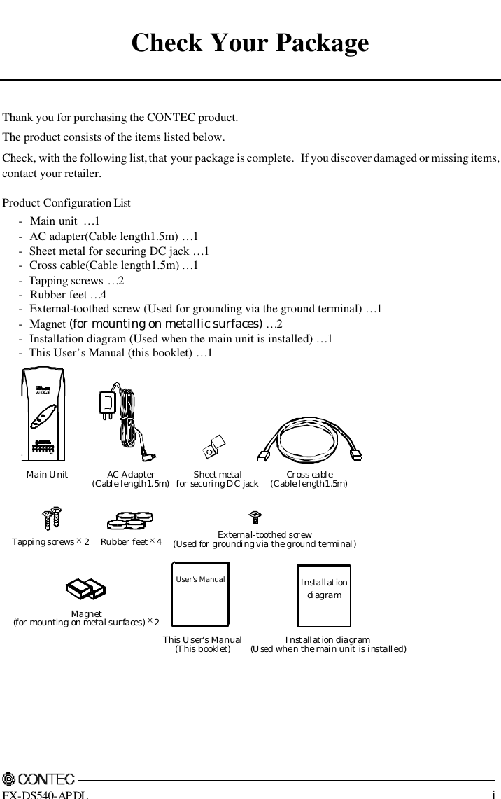     FX-DS540-APDL i Check Your Package   Thank you for purchasing the CONTEC product. The product consists of the items listed below. Check, with the following list, that your package is complete.   If you discover damaged or missing items, contact your retailer. Product Configuration List  -  Main unit  …1 -  AC adapter(Cable length1.5m) …1 -  Sheet metal for securing DC jack …1 -  Cross cable(Cable length1.5m) …1 -  Tapping screws …2 -  Rubber feet …4 -  External-toothed screw (Used for grounding via the ground terminal) …1 -  Magnet (for mounting on metallic surfaces) …2 -  Installation diagram (Used when the main unit is installed) …1 -  This User’s Manual (this booklet) …1 Main UnitPOWLLAC Adapter(Cable length1.5m)Sheet metalfor securing DC jackCross cable(Cable length1.5m)Tapping screws × 2Rubber feet × 4External-toothed screw(Used for grounding via the ground terminal)InstallationdiagramInstallation diagram(Used when the main unit is installed)User&apos;s ManualThis User&apos;s Manual(This booklet)Magnet(for mounting on metal surfaces) × 2 
