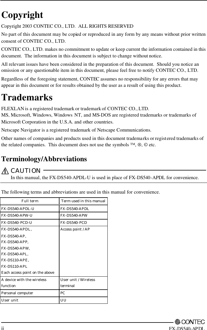         ii FX-DS540-APDL Copyright Copyright 2003 CONTEC CO., LTD.  ALL RIGHTS RESERVED No part of this document may be copied or reproduced in any form by any means without prior written consent of CONTEC CO., LTD.   CONTEC CO., LTD. makes no commitment to update or keep current the information contained in this document.  The information in this document is subject to change without notice. All relevant issues have been considered in the preparation of this document.  Should you notice an omission or any questionable item in this document, please feel free to notify CONTEC CO., LTD. Regardless of the foregoing statement, CONTEC assumes no responsibility for any errors that may appear in this document or for results obtained by the user as a result of using this product. Trademarks FLEXLAN is a registered trademark or trademark of CONTEC CO., LTD. MS, Microsoft, Windows, Windows NT, and MS-DOS are registered trademarks or trademarks of Microsoft Corporation in the U.S.A. and other countries. Netscape Navigator is a registered trademark of Netscape Communications. Other names of companies and products used in this document trademarks or registered trademarks of the related companies.  This document does not use the symbols ™, ®, © etc. Terminology/Abbreviations CAUTION  In this manual, the FX-DS540-APDL-U is used in place of FX-DS540-APDL for convenience.  The following terms and abbreviations are used in this manual for convenience. Full term Term used in this manual  FX-DS540-APDL-U FX-DS540-APDL  FX-DS540-APW-U FX-DS540-APW  FX-DS540-PCD-U FX-DS540-PCD  FX-DS540-APDL, FX-DS540-AP, FX-DS540-APP, FX-DS540-APW, FX-DS540-APL, FX-DS110-APE, FX-DS110-APL Each access point on the above Access point / AP  A device with the wireless function User unit / Wireless terminal  Personal computer PC  User unit UU   