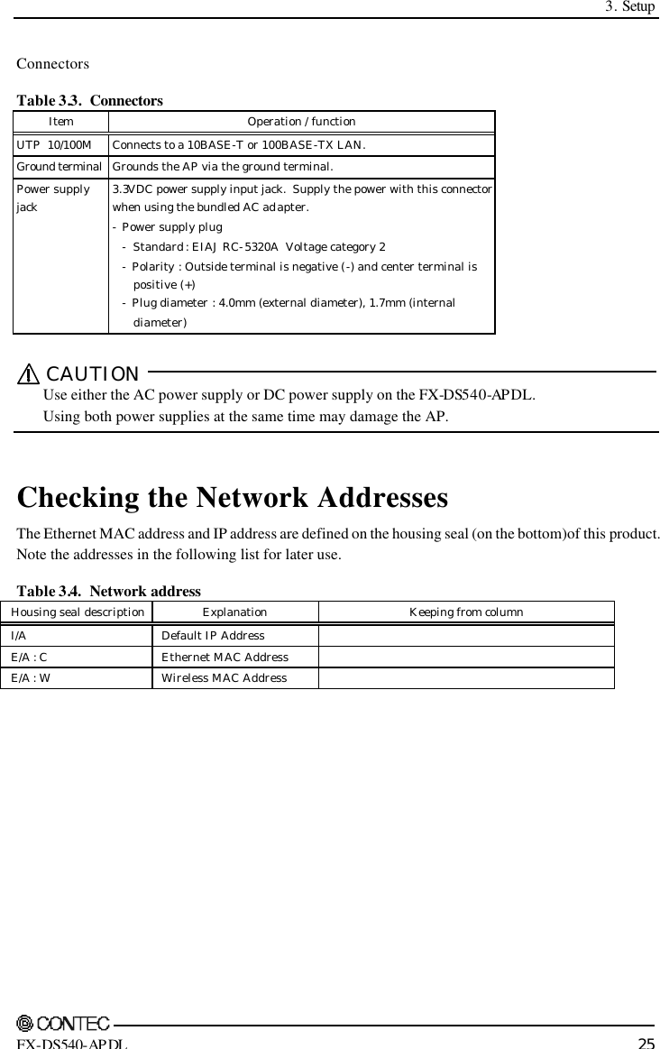  3. Setup    FX-DS540-APDL 25 Connectors Table 3.3.  Connectors  Item Operation / function   UTP  10/100M Connects to a 10BASE-T or 100BASE-TX LAN.   Ground terminal Grounds the AP via the ground terminal.   Power supply jack 3.3VDC power supply input jack.  Supply the power with this connector when using the bundled AC adapter. -  Power supply plug  -  Standard : EIAJ RC-5320A  Voltage category 2  -  Polarity : Outside terminal is negative (-) and center terminal is        positive (+)  -  Plug diameter : 4.0mm (external diameter), 1.7mm (internal        diameter)   CAUTION    Use either the AC power supply or DC power supply on the FX-DS540-AP DL.   Using both power supplies at the same time may damage the AP.   Checking the Network Addresses The Ethernet MAC address and IP address are defined on the housing seal (on the bottom) of this product.  Note the addresses in the following list for later use. Table 3.4.  Network address Housing seal description Explanation Keeping from column I/A Default IP Address   E/A : C Ethernet MAC Address   E/A : W Wireless MAC Address     