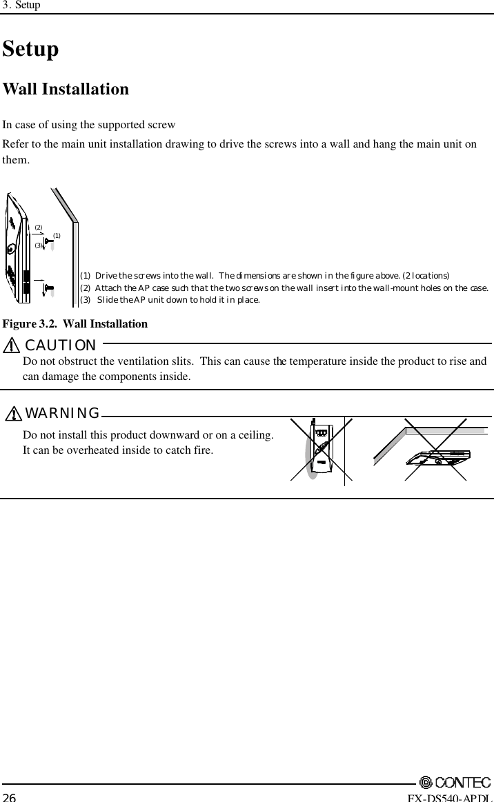 3. Setup        26 FX-DS540-APDL Setup Wall Installation In case of using the supported screw Refer to the main unit installation drawing to drive the screws into a wall and hang the main unit on them. (1)(2)(3)(1)Drive the screws into the wall.  The dimensions are shown in the figure above. (2 locations)(2)Attach the AP case such that the two screws on the wall insert into the wall-mount holes on the case.(3)   Slide the AP unit down to hold it in place. Figure 3.2.  Wall Installation CAUTION   Do not obstruct the ventilation slits.  This can cause the temperature inside the product to rise and can damage the components inside.  WARNING   Do not install this product downward or on a ceiling. It can be overheated inside to catch fire.    POWERWRXWLINKLINKRX