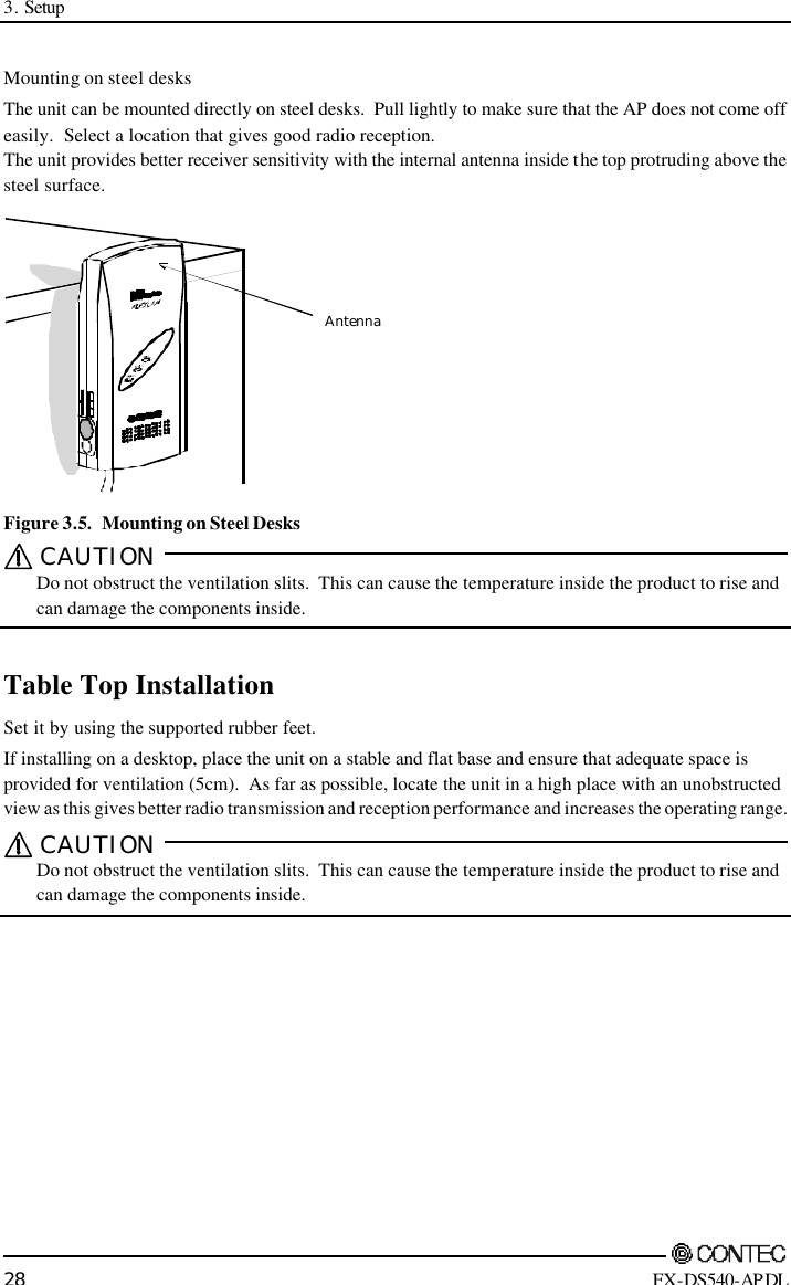 3. Setup        28 FX-DS540-APDL Mounting on steel desks The unit can be mounted directly on steel desks.  Pull lightly to make sure that the AP does not come off easily.  Select a location that gives good radio reception.   The unit provides better receiver sensitivity with the internal antenna inside the top protruding above the steel surface. Antenna Figure 3.5.  Mounting on Steel Desks CAUTION    Do not obstruct the ventilation slits.  This can cause the temperature inside the product to rise and can damage the components inside.  Table Top Installation Set it by using the supported rubber feet. If installing on a desktop, place the unit on a stable and flat base and ensure that adequate space is provided for ventilation (5cm).  As far as possible, locate the unit in a high place with an unobstructed view as this gives better radio transmission and reception performance and increases the operating range.   CAUTION    Do not obstruct the ventilation slits.  This can cause the temperature inside the product to rise and can damage the components inside.   