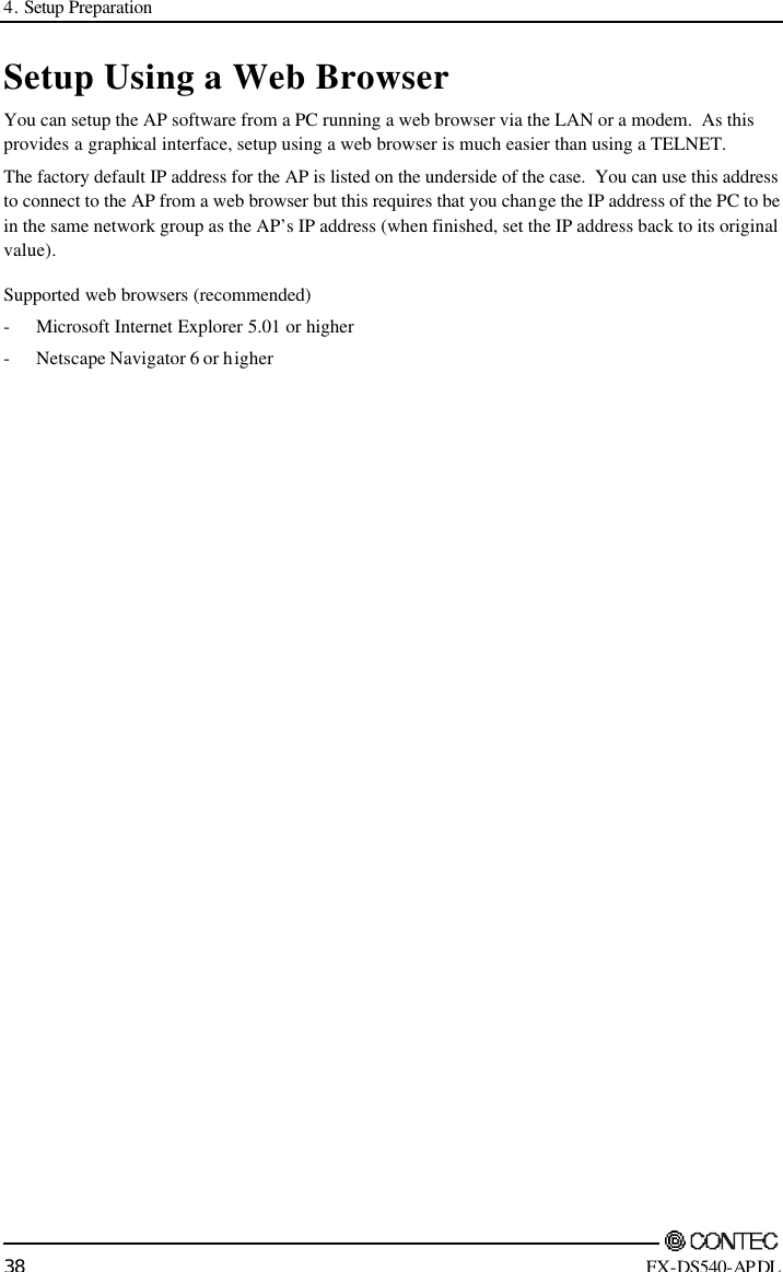 4. Setup Preparation        38 FX-DS540-APDL Setup Using a Web Browser You can setup the AP software from a PC running a web browser via the LAN or a modem.  As this provides a graphical interface, setup using a web browser is much easier than using a TELNET. The factory default IP address for the AP is listed on the underside of the case.  You can use this address to connect to the AP from a web browser but this requires that you change the IP address of the PC to be in the same network group as the AP’s IP address (when finished, set the IP address back to its original value). Supported web browsers (recommended) - Microsoft Internet Explorer 5.01 or higher - Netscape Navigator 6 or higher 