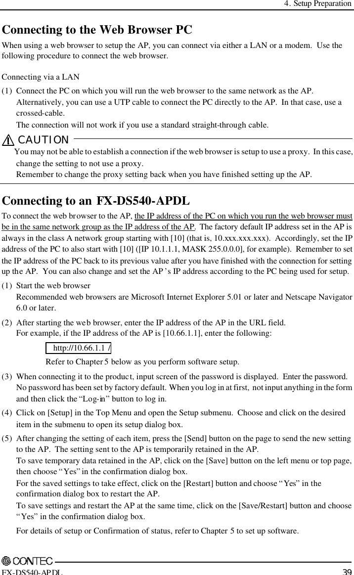  4. Setup Preparation    FX-DS540-APDL 39 Connecting to the Web Browser PC When using a web browser to setup the AP, you can connect via either a LAN or a modem.  Use the following procedure to connect the web browser. Connecting via a LAN (1) Connect the PC on which you will run the web browser to the same network as the AP. Alternatively, you can use a UTP cable to connect the PC directly to the AP.  In that case, use a crossed-cable.   The connection will not work if you use a standard straight-through cable. CAUTION   You may not be able to establish a connection if the web browser is setup to use a proxy.  In this case, change the setting to not use a proxy. Remember to change the proxy setting back when you have finished setting up the AP.  Connecting to an FX-DS540-APDL To connect the web browser to the AP, the IP address of the PC on which you run the web browser must be in the same network group as the IP address of the AP.  The factory default IP address set in the AP is always in the class A network group starting with [10] (that is, 10.xxx.xxx.xxx).  Accordingly, set the IP address of the PC to also start with [10] ([IP 10.1.1.1, MASK 255.0.0.0], for example).  Remember to set the IP address of the PC back to its previous value after you have finished with the connection for setting up the AP.  You can also change and set the AP ’s IP address according to the PC being used for setup. (1) Start the web browser Recommended web browsers are Microsoft Internet Explorer 5.01 or later and Netscape Navigator 6.0 or later. (2) After starting the web browser, enter the IP address of the AP in the URL field. For example, if the IP address of the AP is [10.66.1.1], enter the following:    http://10.66.1.1 /    Refer to Chapter 5 below as you perform software setup. (3)  When connecting it to the product, input screen of the password is displayed.  Enter the password. No password has been set by factory default.  When you log in at first,  not input anything in the form and then click the “Log-in ” button to log in. (4)  Click on [Setup] in the Top Menu and open the Setup submenu.  Choose and click on the desired item in the submenu to open its setup dialog box. (5)  After changing the setting of each item, press the [Send] button on the page to send the new setting to the AP.  The setting sent to the AP is temporarily retained in the AP. To save temporary data retained in the AP, click on the [Save] button on the left menu or top page, then choose “Yes” in the confirmation dialog box. For the saved settings to take effect, click on the [Restart] button and choose “Yes” in the confirmation dialog box to restart the AP. To save settings and restart the AP at the same time, click on the [Save/Restart] button and choose “Yes” in the confirmation dialog box. For details of setup or Confirmation of status, refer to Chapter 5 to set up software. 