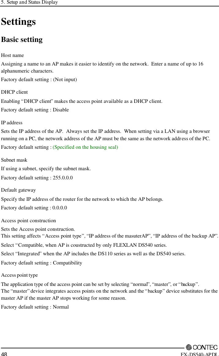 5. Setup and Status Display        48 FX-DS540-APDL Settings Basic setting Host name Assigning a name to an AP makes it easier to identify on the network.  Enter a name of up to 16 alphanumeric characters. Factory default setting : (Not input) DHCP client Enabling “DHCP client” makes the access point available as a DHCP client. Factory default setting : Disable IP address Sets the IP address of the AP.  Always set the IP address.  When setting via a LAN using a browser running on a PC, the network address of the AP must be the same as the network address of the PC. Factory default setting : (Specified on the housing seal) Subnet mask  If using a subnet, specify the subnet mask. Factory default setting : 255.0.0.0 Default gateway Specify the IP address of the router for the network to which the AP belongs. Factory default setting : 0.0.0.0 Access point construction Sets the Access point construction. This setting affects “Access point type”, “IP address of the masuterAP”, “IP address of the backup AP”.  Select “Compatible, when AP is coustructed by only FLEXLAN DS540 series. Select “Integrated” when the AP includes the DS110 series as well as the DS540 series. Factory default setting : Compatibility Access point type The application type of the access point can be set by selecting “normal”, “master”, or “backup”.   The “master” device integrates access points on the network and the “backup” device substitutes for the master AP if the master AP stops working for some reason. Factory default setting : Normal 