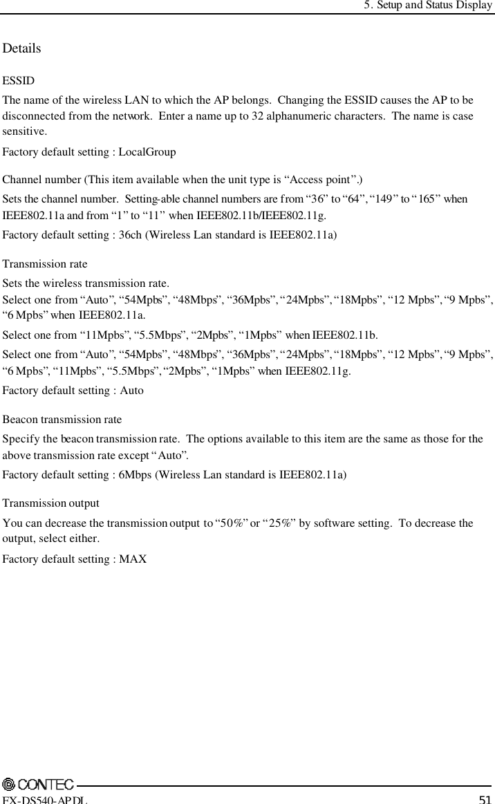  5. Setup and Status Display    FX-DS540-APDL 51 Details  ESSID The name of the wireless LAN to which the AP belongs.  Changing the ESSID causes the AP to be disconnected from the network.  Enter a name up to 32 alphanumeric characters.  The name is case sensitive.   Factory default setting : LocalGroup Channel number (This item available when the unit type is “Access point”.) Sets the channel number.  Setting-able channel numbers are from “36” to “64”, “149” to “ 165” when IEEE802.11a and from “1” to “11” when IEEE802.11b/IEEE802.11g. Factory default setting : 36ch (Wireless Lan standard is IEEE802.11a) Transmission rate Sets the wireless transmission rate. Select one from “Auto”, “54Mpbs”, “48Mbps”, “36Mpbs”, “24Mpbs”, “18Mpbs”, “12 Mpbs”, “9 Mpbs”, “6 Mpbs” when IEEE802.11a. Select one from “11Mpbs”, “5.5Mbps”, “2Mpbs”, “1Mpbs” when IEEE802.11b. Select one from “Auto”, “54Mpbs”, “48Mbps”, “36Mpbs”, “24Mpbs”, “18Mpbs”, “12 Mpbs”, “9 Mpbs”, “6 Mpbs”, “11Mpbs”, “5.5Mbps”, “2Mpbs”, “1Mpbs” when IEEE802.11g. Factory default setting : Auto Beacon transmission rate Specify the beacon transmission rate.  The options available to this item are the same as those for the above transmission rate except “Auto”. Factory default setting : 6Mbps (Wireless Lan standard is IEEE802.11a) Transmission output You can decrease the transmission output to “50%” or “25%” by software setting.  To decrease the output, select either.   Factory default setting : MAX 