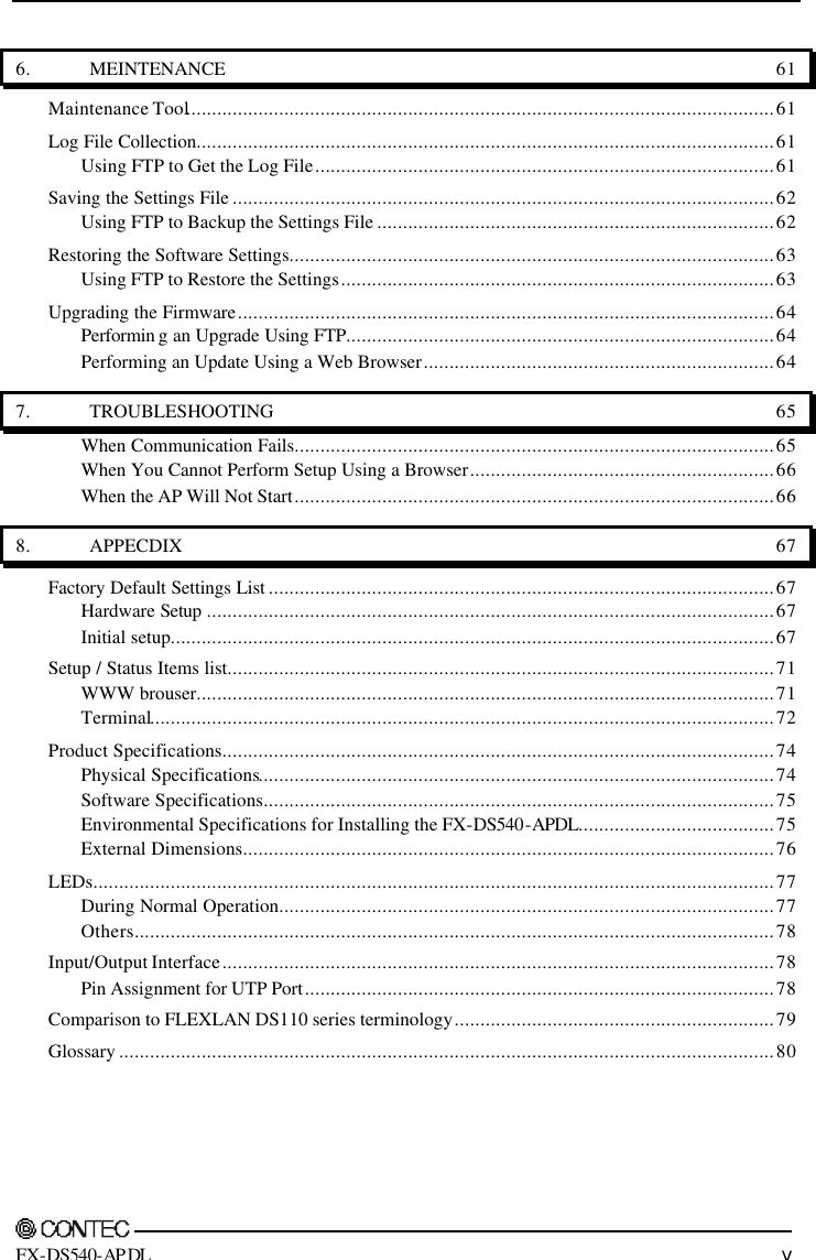       FX-DS540-APDL v 6. MEINTENANCE 61 Maintenance Tool..................................................................................................................61 Log File Collection................................................................................................................61 Using FTP to Get the Log File.........................................................................................61 Saving the Settings File .........................................................................................................62 Using FTP to Backup the Settings File .............................................................................62 Restoring the Software Settings..............................................................................................63 Using FTP to Restore the Settings....................................................................................63 Upgrading the Firmware........................................................................................................64 Performin g an Upgrade Using FTP...................................................................................64 Performing an Update Using a Web Browser....................................................................64 7. TROUBLESHOOTING 65 When Communication Fails.............................................................................................65 When You Cannot Perform Setup Using a Browser...........................................................66 When the AP Will Not Start.............................................................................................66 8. APPECDIX 67 Factory Default Settings List ..................................................................................................67 Hardware Setup ..............................................................................................................67 Initial setup.....................................................................................................................67 Setup / Status Items list..........................................................................................................71 WWW brouser................................................................................................................71 Terminal.........................................................................................................................72 Product Specifications...........................................................................................................74 Physical Specifications....................................................................................................74 Software Specifications...................................................................................................75 Environmental Specifications for Installing the FX-DS540-APDL......................................75 External Dimensions.......................................................................................................76 LEDs....................................................................................................................................77 During Normal Operation................................................................................................77 Others............................................................................................................................78 Input/Output Interface...........................................................................................................78 Pin Assignment for UTP Port...........................................................................................78 Comparison to FLEXLAN DS110 series terminology..............................................................79 Glossary ...............................................................................................................................80 