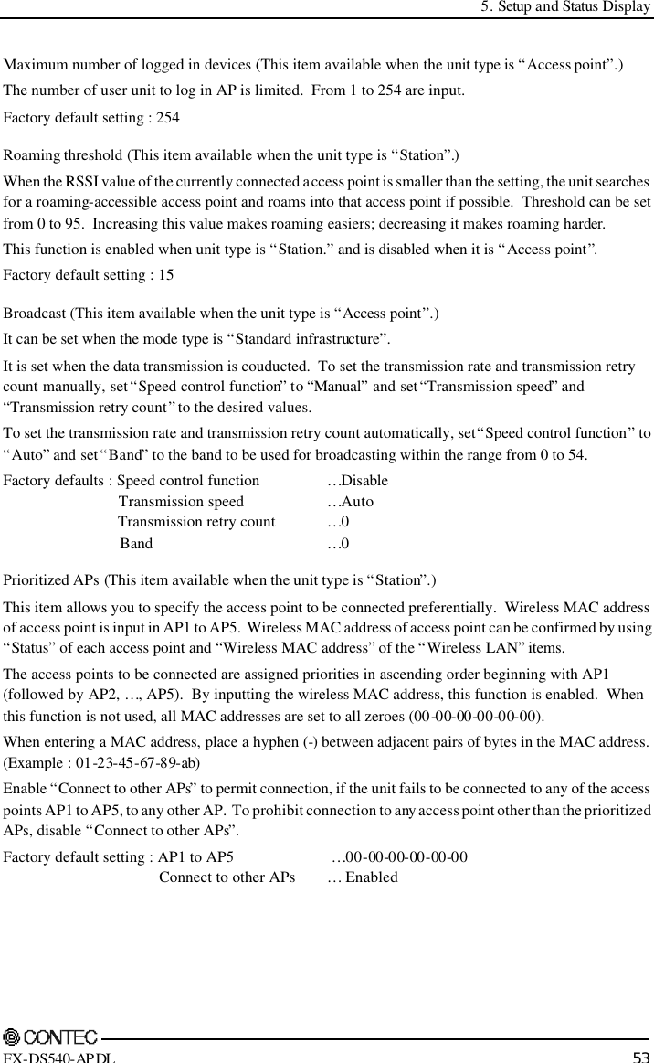  5. Setup and Status Display    FX-DS540-APDL 53 Maximum number of logged in devices (This item available when the unit type is “Access point”.) The number of user unit to log in AP is limited.  From 1 to 254 are input. Factory default setting : 254 Roaming threshold (This item available when the unit type is “Station”.) When the RSSI value of the currently connected access point is smaller than the setting, the unit searches for a roaming-accessible access point and roams into that access point if possible.  Threshold can be set from 0 to 95.  Increasing this value makes roaming easiers; decreasing it makes roaming harder. This function is enabled when unit type is “Station.” and is disabled when it is “Access point”. Factory default setting : 15 Broadcast (This item available when the unit type is “Access point”.) It can be set when the mode type is “Standard infrastructure”.   It is set when the data transmission is couducted.  To set the transmission rate and transmission retry count manually, set “Speed control function” to “Manual” and set “Transmission speed” and “Transmission retry count” to the desired values.   To set the transmission rate and transmission retry count automatically, set “Speed control function” to “Auto” and set “Band” to the band to be used for broadcasting within the range from 0 to 54. Factory defaults : Speed control function …Disable       Transmission speed   …Auto       Transmission retry count …0       Band      …0 Prioritized APs (This item available when the unit type is “Station”.) This item allows you to specify the access point to be connected preferentially.  Wireless MAC address of access point is input in AP1 to AP5.  Wireless MAC address of access point can be confirmed by using “Status” of each access point and “Wireless MAC address” of the “Wireless LAN” items. The access points to be connected are assigned priorities in ascending order beginning with AP1 (followed by AP2, …, AP5).  By inputting the wireless MAC address, this function is enabled.  When this function is not used, all MAC addresses are set to all zeroes (00-00-00-00-00-00). When entering a MAC address, place a hyphen (-) between adjacent pairs of bytes in the MAC address. (Example : 01-23-45-67-89-ab) Enable “Connect to other APs” to permit connection, if the unit fails to be connected to any of the access points AP1 to AP5, to any other AP.  To prohibit connection to any access point other than the prioritized APs, disable “Connect to other APs”. Factory default setting : AP1 to AP5     …00-00-00-00-00-00                 Connect to other APs … Enabled 