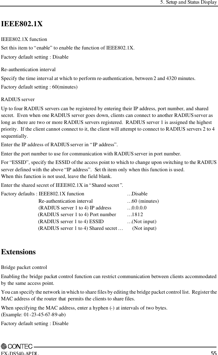  5. Setup and Status Display    FX-DS540-APDL 55 IEEE802.1X IEEE802.1X function Set this item to “enable” to enable the function of IEEE802.1X. Factory default setting : Disable Re-authentication interval Specify the time interval at which to perform re-authentication, between 2 and 4320 minutes. Factory default setting : 60(minutes) RADIUS server Up to four RADIUS servers can be registered by entering their IP address, port number, and shared secret.  Even when one RADIUS server goes down, clients can connect to another RADIUS server as long as there are two or more RADIUS servers registered.  RADIUS server 1 is assigned the highest priority.  If the client cannot connect to it, the client will attempt to connect to RADIUS servers 2 to 4 sequentially. Enter the IP address of RADIUS server in “IP address”. Enter the port number to use for communication with RADIUS server in port number. For “ESSID”, specify the ESSID of the access point to which to change upon switching to the RADIUS server defined with the above “IP address”.  Set th item only when this function is used. When this function is not used, leave the field blank. Enter the shared secret of IEEE802.1X in “Shared secret ”. Factory defaults : IEEE802.1X function …Disable      Re-authentication interval …60 (minutes)      (RADIUS server 1 to 4) IP address …0.0.0.0      (RADIUS server 1 to 4) Port number …1812      (RADIUS server 1 to 4) ESSID …(Not input)      (RADIUS server 1 to 4) Shared secret …       (Not input)  Extensions Bridge packet control Enabling the bridge packet control function can restrict communication between clients accommodated by the same access point. You can specify the network in which to share files by editing the bridge packet control list.  Register the MAC address of the router that  permits the clients to share files. When specifying the MAC address, enter a hyphen (-) at intervals of two bytes. (Example: 01-23-45-67-89-ab)  Factory default setting : Disable 